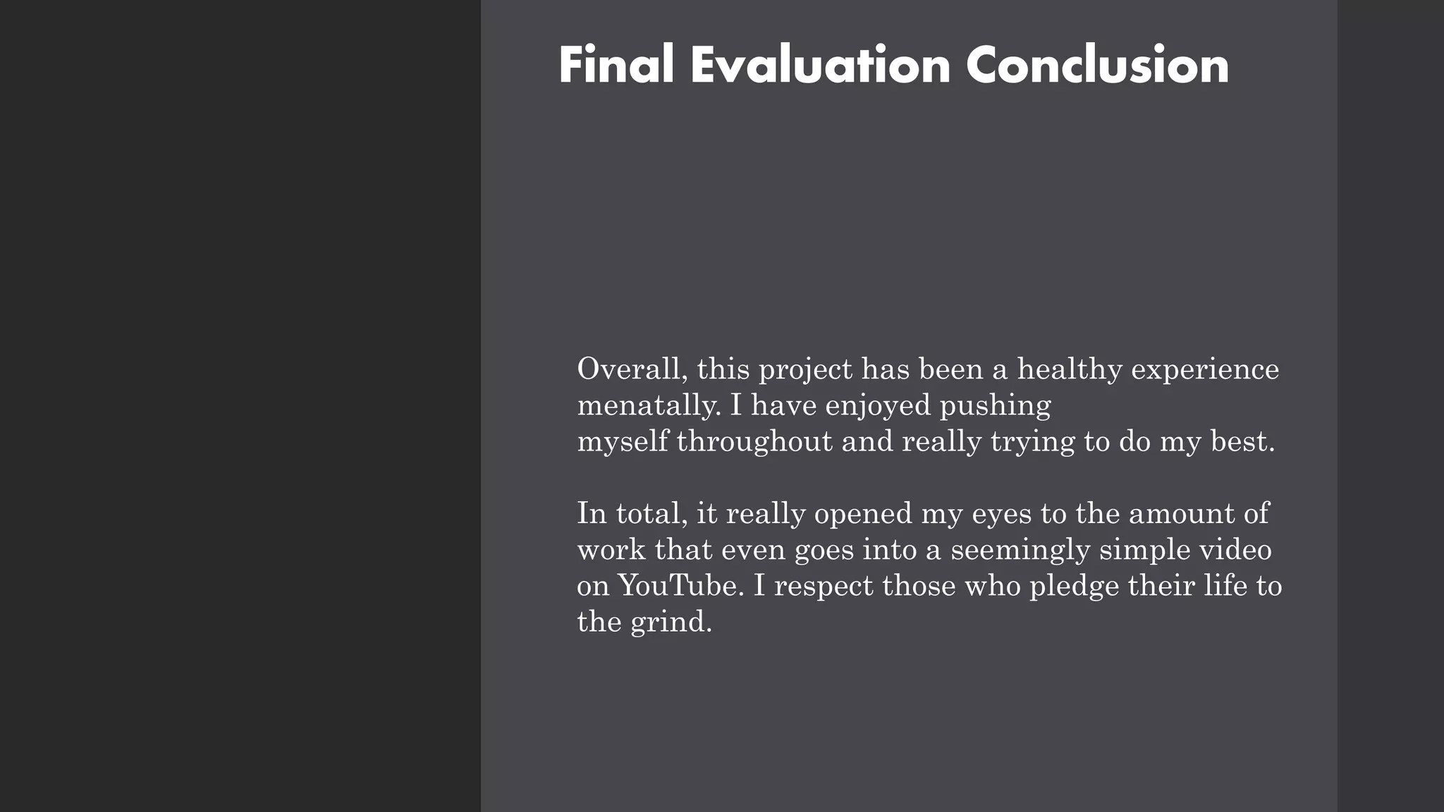 Final Evaluation Conclusion
Overall, this project has been a healthy experience
menatally. I have enjoyed pushing
myself throughout and really trying to do my best.
In total, it really opened my eyes to the amount of
work that even goes into a seemingly simple video
on YouTube. I respect those who pledge their life to
the grind.
 