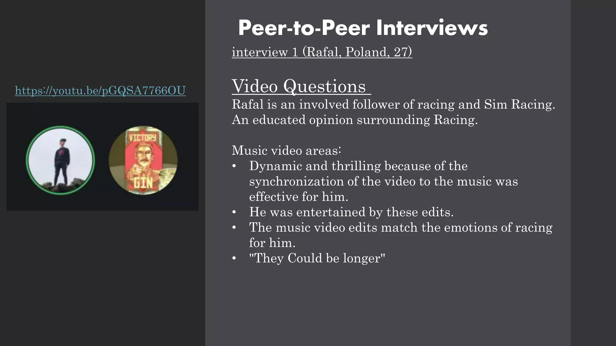 Peer-to-Peer Interviews
interview 1 (Rafal, Poland, 27)
Video Questions
Rafal is an involved follower of racing and Sim Racing.
An educated opinion surrounding Racing.
Music video areas:
• Dynamic and thrilling because of the
synchronization of the video to the music was
effective for him.
• He was entertained by these edits.
• The music video edits match the emotions of racing
for him.
• "They Could be longer"
https://youtu.be/pGQSA7766OU
 
