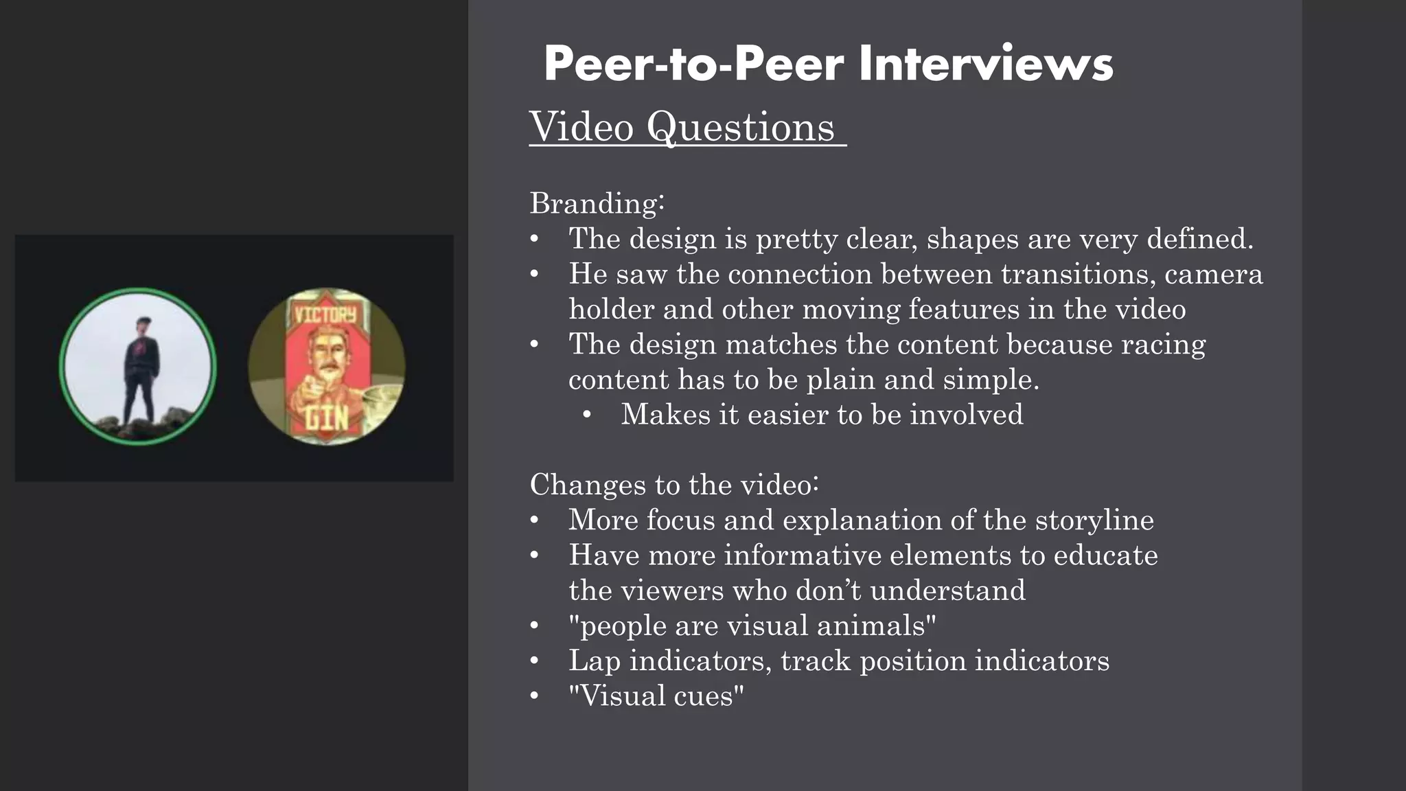 Peer-to-Peer Interviews
Video Questions
Branding:
• The design is pretty clear, shapes are very defined.
• He saw the connection between transitions, camera
holder and other moving features in the video
• The design matches the content because racing
content has to be plain and simple.
• Makes it easier to be involved
Changes to the video:
• More focus and explanation of the storyline
• Have more informative elements to educate
the viewers who don’t understand
• "people are visual animals"
• Lap indicators, track position indicators
• "Visual cues"
 