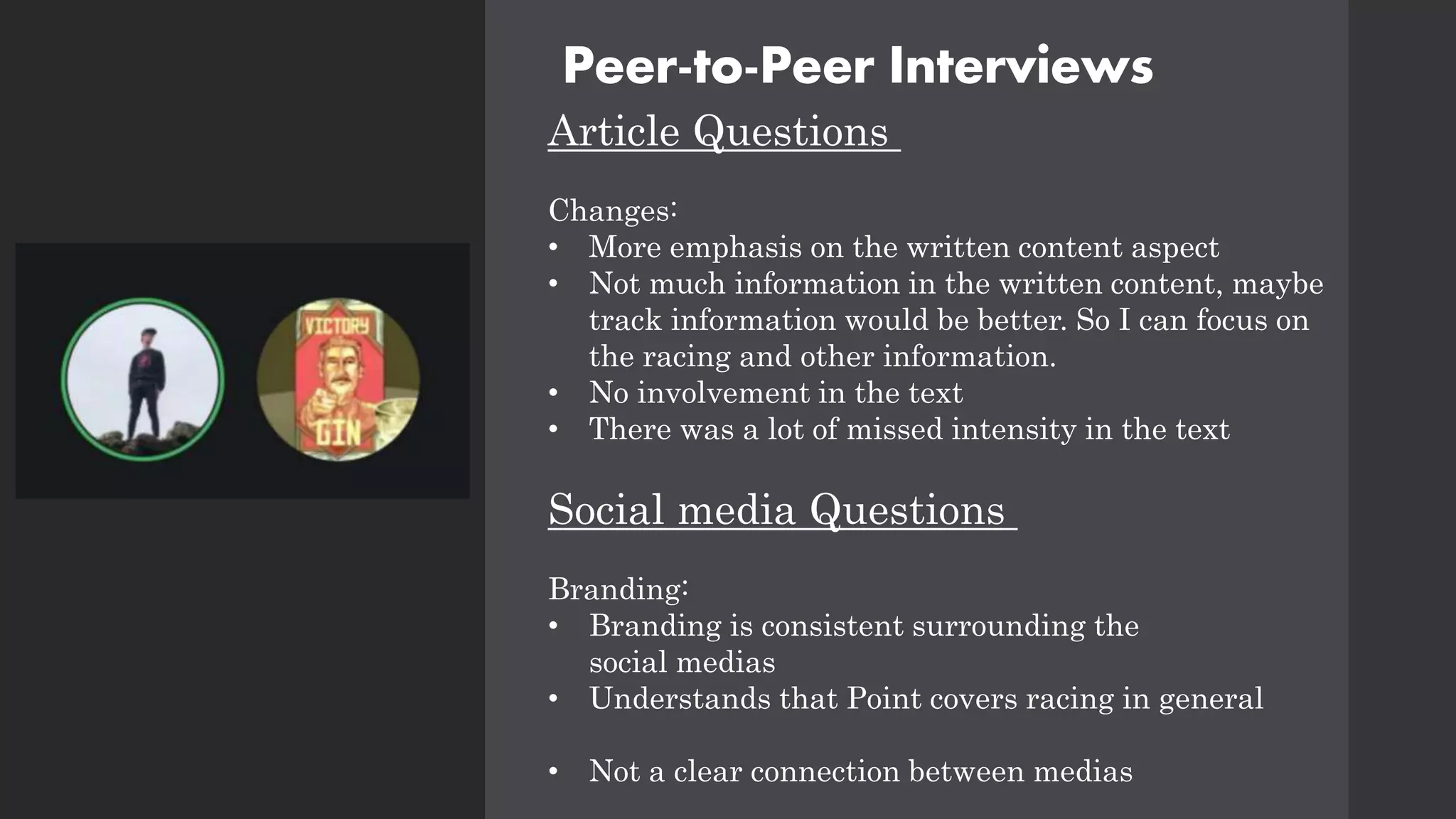 Peer-to-Peer Interviews
Article Questions
Changes:
• More emphasis on the written content aspect
• Not much information in the written content, maybe
track information would be better. So I can focus on
the racing and other information.
• No involvement in the text
• There was a lot of missed intensity in the text
Social media Questions
Branding:
• Branding is consistent surrounding the
social medias
• Understands that Point covers racing in general
• Not a clear connection between medias
 