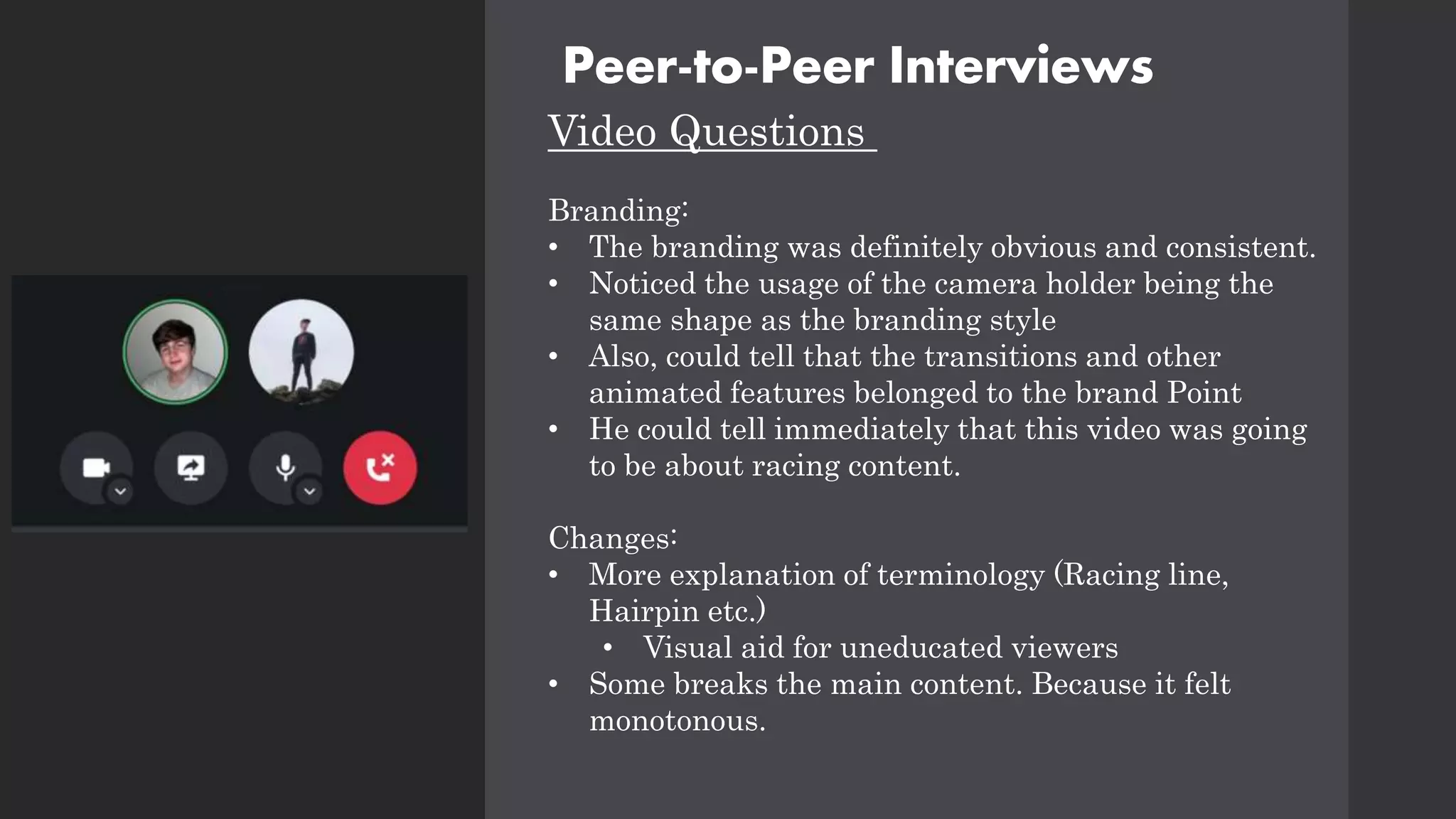 Peer-to-Peer Interviews
Video Questions
Branding:
• The branding was definitely obvious and consistent.
• Noticed the usage of the camera holder being the
same shape as the branding style
• Also, could tell that the transitions and other
animated features belonged to the brand Point
• He could tell immediately that this video was going
to be about racing content.
Changes:
• More explanation of terminology (Racing line,
Hairpin etc.)
• Visual aid for uneducated viewers
• Some breaks the main content. Because it felt
monotonous.
 