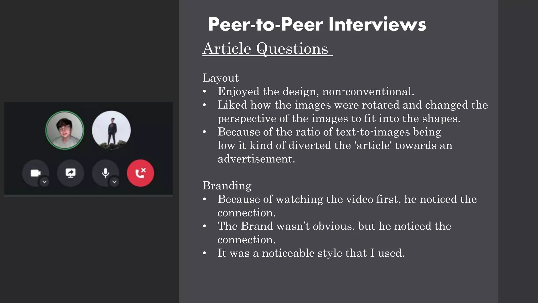 Peer-to-Peer Interviews
Article Questions
Layout
• Enjoyed the design, non-conventional.
• Liked how the images were rotated and changed the
perspective of the images to fit into the shapes.
• Because of the ratio of text-to-images being
low it kind of diverted the 'article' towards an
advertisement.
Branding
• Because of watching the video first, he noticed the
connection.
• The Brand wasn’t obvious, but he noticed the
connection.
• It was a noticeable style that I used.
 