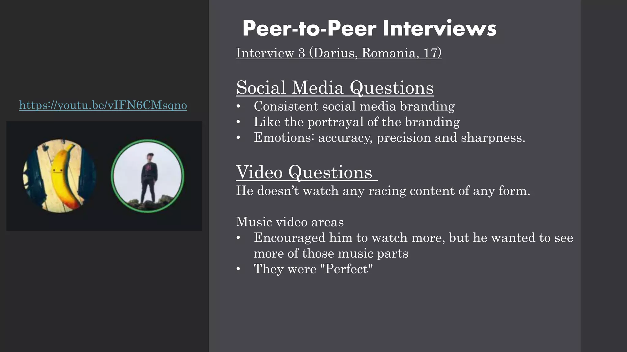 Peer-to-Peer Interviews
Interview 3 (Darius, Romania, 17)
Social Media Questions
• Consistent social media branding
• Like the portrayal of the branding
• Emotions: accuracy, precision and sharpness.
Video Questions
He doesn’t watch any racing content of any form.
Music video areas
• Encouraged him to watch more, but he wanted to see
more of those music parts
• They were "Perfect"
https://youtu.be/vIFN6CMsqno
 