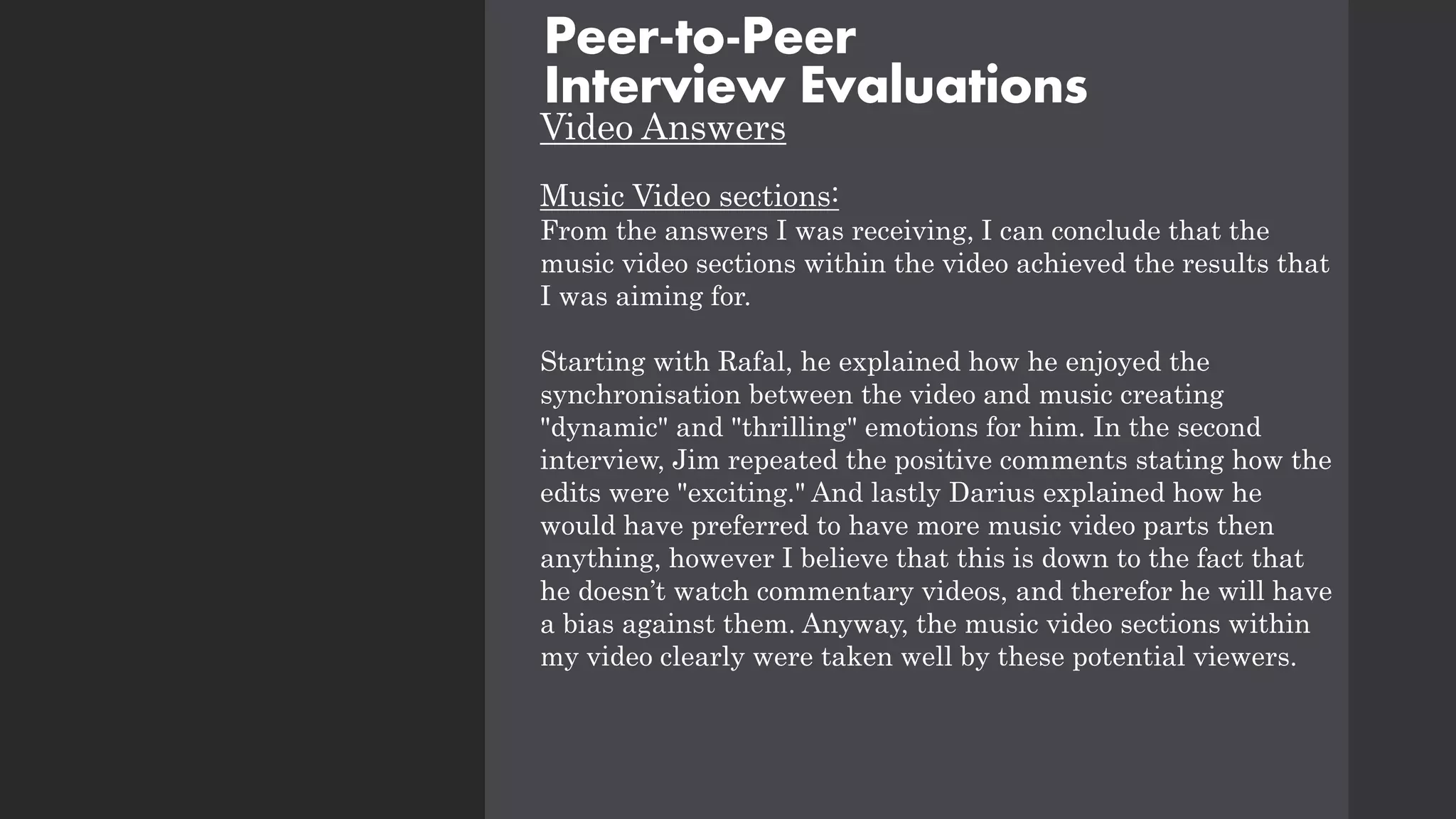 Video Answers
Music Video sections:
From the answers I was receiving, I can conclude that the
music video sections within the video achieved the results that
I was aiming for.
Starting with Rafal, he explained how he enjoyed the
synchronisation between the video and music creating
"dynamic" and "thrilling" emotions for him. In the second
interview, Jim repeated the positive comments stating how the
edits were "exciting." And lastly Darius explained how he
would have preferred to have more music video parts then
anything, however I believe that this is down to the fact that
he doesn’t watch commentary videos, and therefor he will have
a bias against them. Anyway, the music video sections within
my video clearly were taken well by these potential viewers.
Peer-to-Peer
Interview Evaluations
 