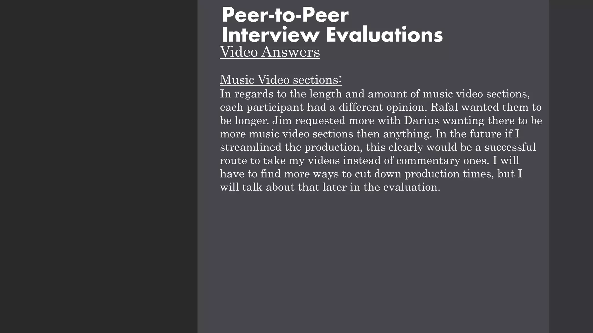 Video Answers
Music Video sections:
In regards to the length and amount of music video sections,
each participant had a different opinion. Rafal wanted them to
be longer. Jim requested more with Darius wanting there to be
more music video sections then anything. In the future if I
streamlined the production, this clearly would be a successful
route to take my videos instead of commentary ones. I will
have to find more ways to cut down production times, but I
will talk about that later in the evaluation.
Peer-to-Peer
Interview Evaluations
 