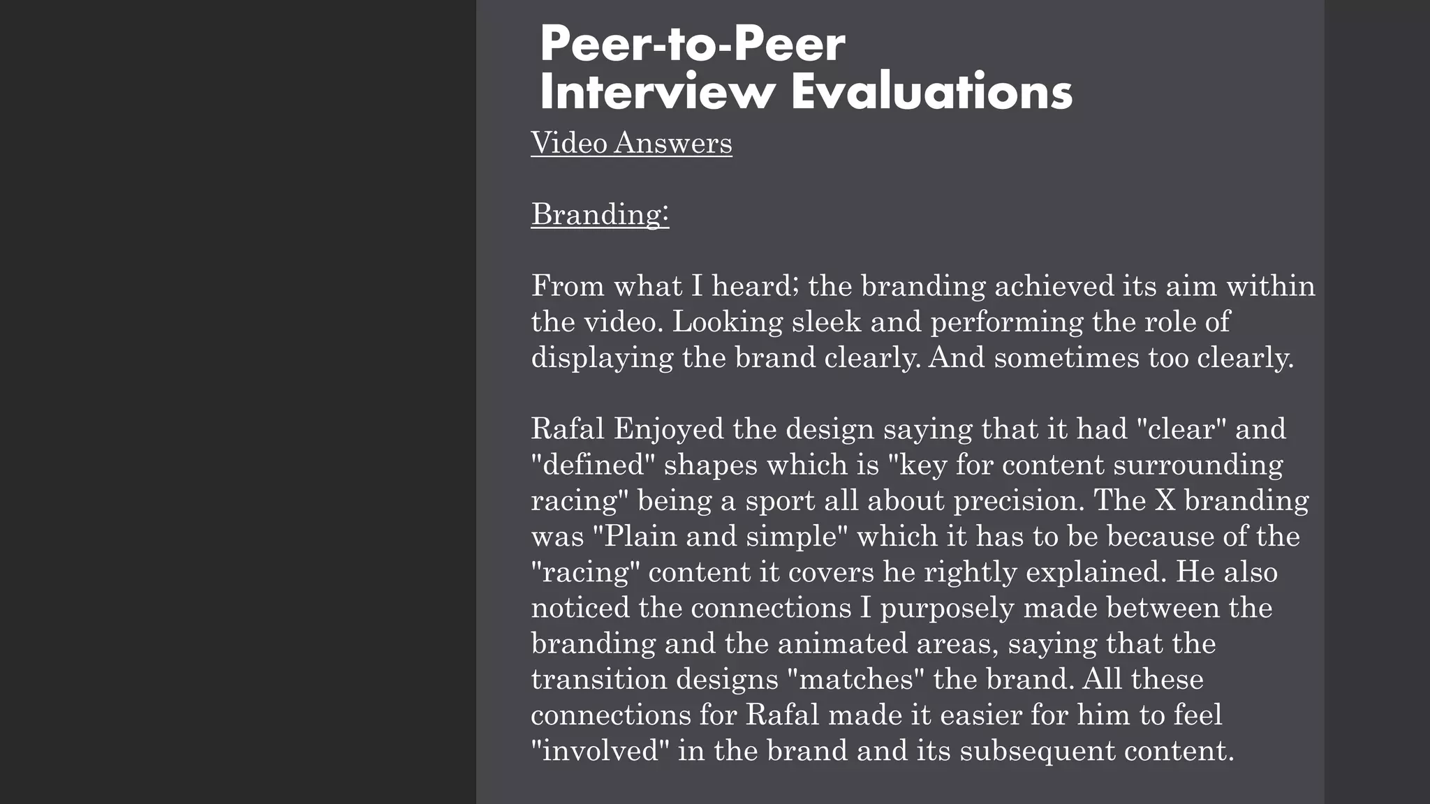 Video Answers
Branding:
From what I heard; the branding achieved its aim within
the video. Looking sleek and performing the role of
displaying the brand clearly. And sometimes too clearly.
Rafal Enjoyed the design saying that it had "clear" and
"defined" shapes which is "key for content surrounding
racing" being a sport all about precision. The X branding
was "Plain and simple" which it has to be because of the
"racing" content it covers he rightly explained. He also
noticed the connections I purposely made between the
branding and the animated areas, saying that the
transition designs "matches" the brand. All these
connections for Rafal made it easier for him to feel
"involved" in the brand and its subsequent content.
Peer-to-Peer
Interview Evaluations
 