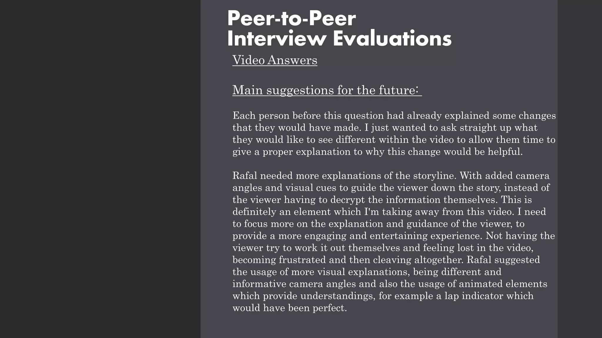 Video Answers
Main suggestions for the future:
Each person before this question had already explained some changes
that they would have made. I just wanted to ask straight up what
they would like to see different within the video to allow them time to
give a proper explanation to why this change would be helpful.
Rafal needed more explanations of the storyline. With added camera
angles and visual cues to guide the viewer down the story, instead of
the viewer having to decrypt the information themselves. This is
definitely an element which I'm taking away from this video. I need
to focus more on the explanation and guidance of the viewer, to
provide a more engaging and entertaining experience. Not having the
viewer try to work it out themselves and feeling lost in the video,
becoming frustrated and then cleaving altogether. Rafal suggested
the usage of more visual explanations, being different and
informative camera angles and also the usage of animated elements
which provide understandings, for example a lap indicator which
would have been perfect.
Peer-to-Peer
Interview Evaluations
 