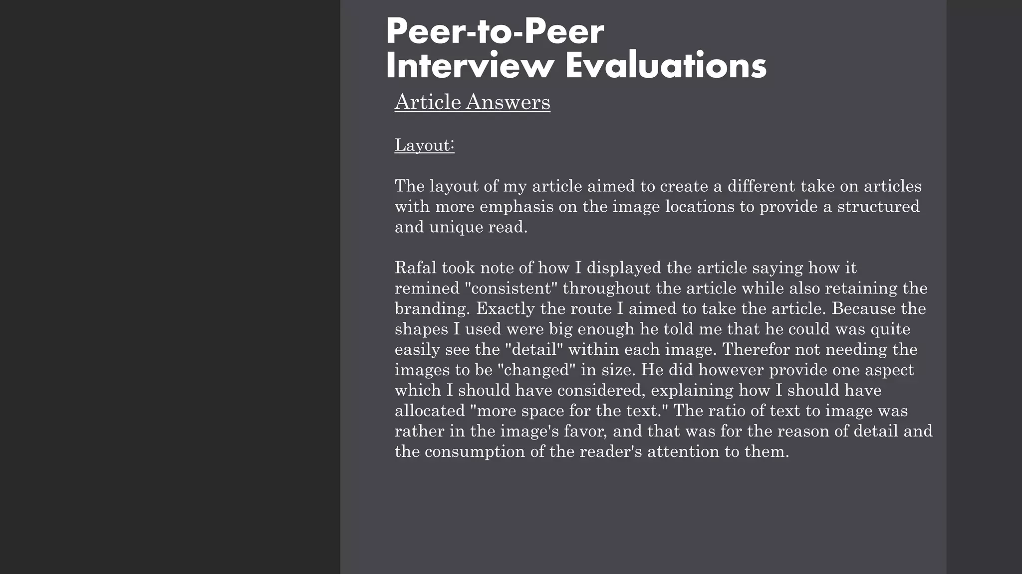 Article Answers
Layout:
The layout of my article aimed to create a different take on articles
with more emphasis on the image locations to provide a structured
and unique read.
Rafal took note of how I displayed the article saying how it
remined "consistent" throughout the article while also retaining the
branding. Exactly the route I aimed to take the article. Because the
shapes I used were big enough he told me that he could was quite
easily see the "detail" within each image. Therefor not needing the
images to be "changed" in size. He did however provide one aspect
which I should have considered, explaining how I should have
allocated "more space for the text." The ratio of text to image was
rather in the image's favor, and that was for the reason of detail and
the consumption of the reader's attention to them.
Peer-to-Peer
Interview Evaluations
 