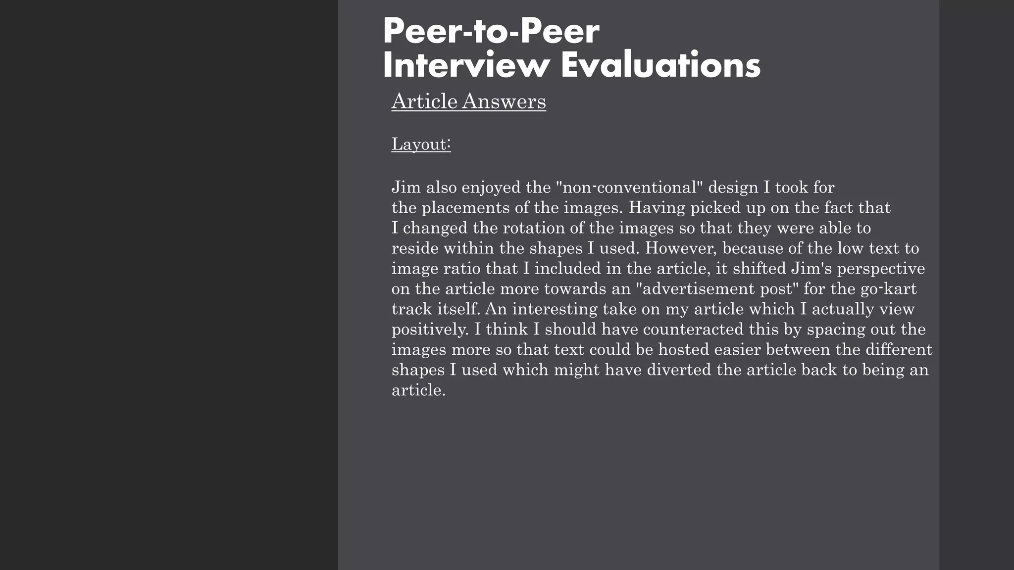 Article Answers
Layout:
Jim also enjoyed the "non-conventional" design I took for
the placements of the images. Having picked up on the fact that
I changed the rotation of the images so that they were able to
reside within the shapes I used. However, because of the low text to
image ratio that I included in the article, it shifted Jim's perspective
on the article more towards an "advertisement post" for the go-kart
track itself. An interesting take on my article which I actually view
positively. I think I should have counteracted this by spacing out the
images more so that text could be hosted easier between the different
shapes I used which might have diverted the article back to being an
article.
Peer-to-Peer
Interview Evaluations
 