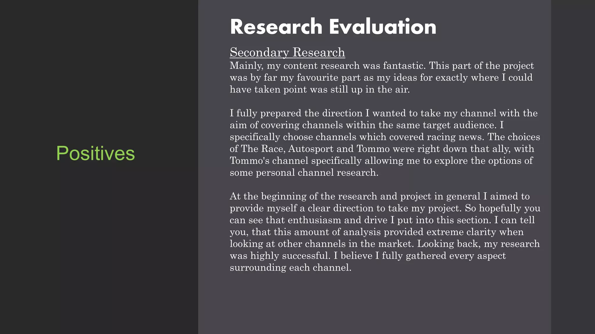 Research Evaluation
Secondary Research
Mainly, my content research was fantastic. This part of the project
was by far my favourite part as my ideas for exactly where I could
have taken point was still up in the air.
I fully prepared the direction I wanted to take my channel with the
aim of covering channels within the same target audience. I
specifically choose channels which covered racing news. The choices
of The Race, Autosport and Tommo were right down that ally, with
Tommo's channel specifically allowing me to explore the options of
some personal channel research.
At the beginning of the research and project in general I aimed to
provide myself a clear direction to take my project. So hopefully you
can see that enthusiasm and drive I put into this section. I can tell
you, that this amount of analysis provided extreme clarity when
looking at other channels in the market. Looking back, my research
was highly successful. I believe I fully gathered every aspect
surrounding each channel.
Positives
 