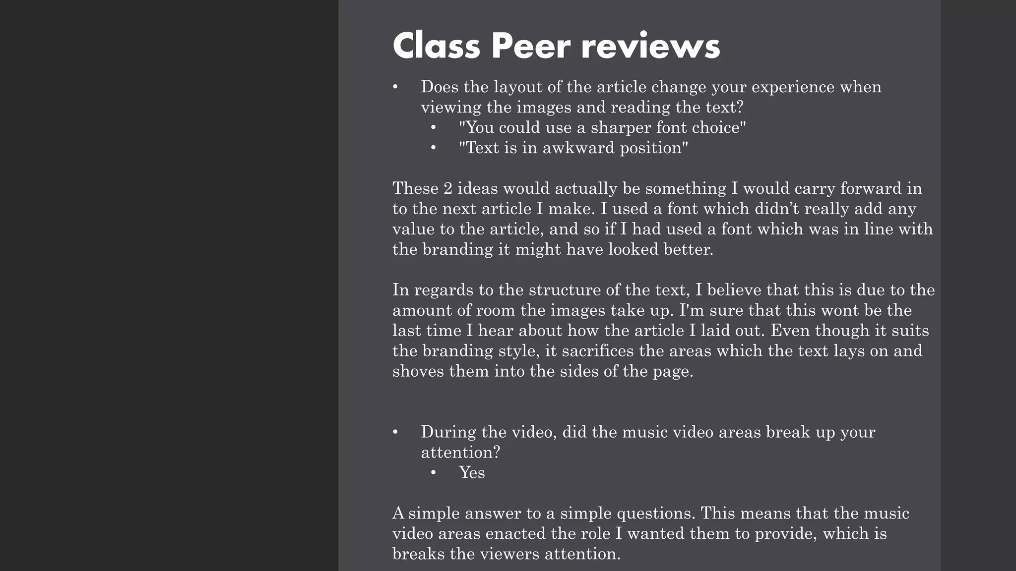 Class Peer reviews
• Does the layout of the article change your experience when
viewing the images and reading the text?
• "You could use a sharper font choice"
• "Text is in awkward position"
These 2 ideas would actually be something I would carry forward in
to the next article I make. I used a font which didn’t really add any
value to the article, and so if I had used a font which was in line with
the branding it might have looked better.
In regards to the structure of the text, I believe that this is due to the
amount of room the images take up. I'm sure that this wont be the
last time I hear about how the article I laid out. Even though it suits
the branding style, it sacrifices the areas which the text lays on and
shoves them into the sides of the page.
• During the video, did the music video areas break up your
attention?
• Yes
A simple answer to a simple questions. This means that the music
video areas enacted the role I wanted them to provide, which is
breaks the viewers attention.
 