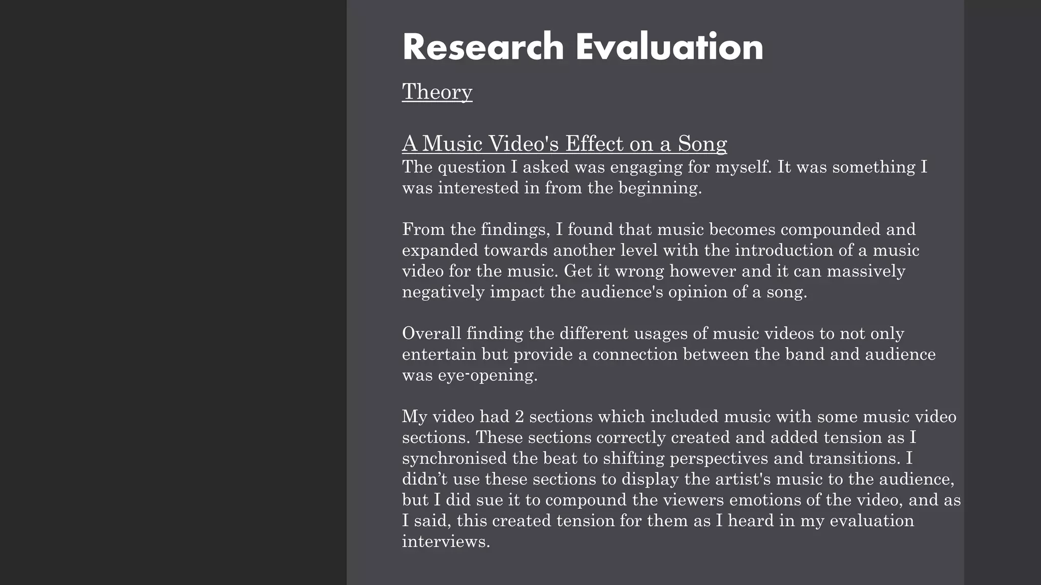 Research Evaluation
Theory
A Music Video's Effect on a Song
The question I asked was engaging for myself. It was something I
was interested in from the beginning.
From the findings, I found that music becomes compounded and
expanded towards another level with the introduction of a music
video for the music. Get it wrong however and it can massively
negatively impact the audience's opinion of a song.
Overall finding the different usages of music videos to not only
entertain but provide a connection between the band and audience
was eye-opening.
My video had 2 sections which included music with some music video
sections. These sections correctly created and added tension as I
synchronised the beat to shifting perspectives and transitions. I
didn’t use these sections to display the artist's music to the audience,
but I did sue it to compound the viewers emotions of the video, and as
I said, this created tension for them as I heard in my evaluation
interviews.
 