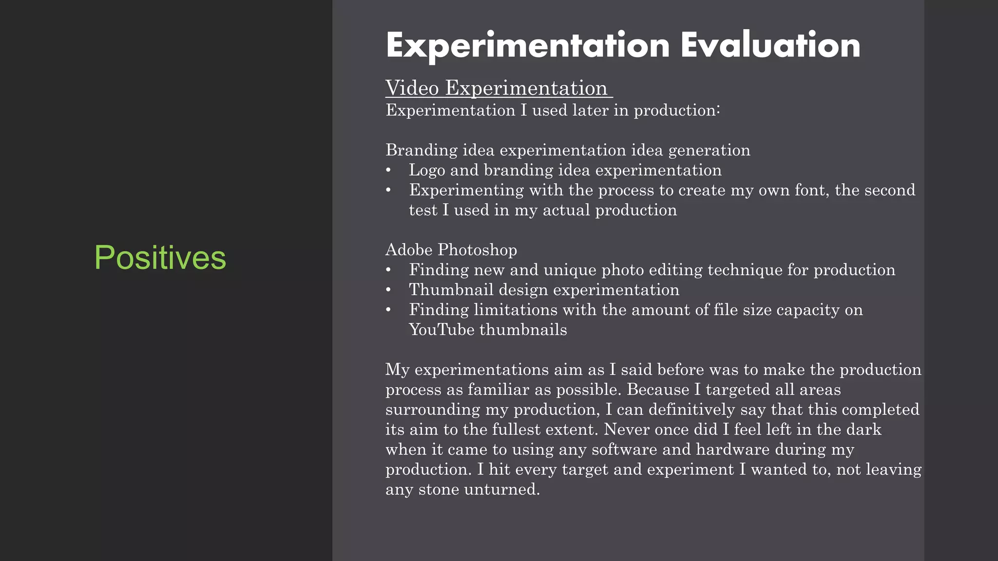Experimentation Evaluation
Video Experimentation
Experimentation I used later in production:
Branding idea experimentation idea generation
• Logo and branding idea experimentation
• Experimenting with the process to create my own font, the second
test I used in my actual production
Adobe Photoshop
• Finding new and unique photo editing technique for production
• Thumbnail design experimentation
• Finding limitations with the amount of file size capacity on
YouTube thumbnails
My experimentations aim as I said before was to make the production
process as familiar as possible. Because I targeted all areas
surrounding my production, I can definitively say that this completed
its aim to the fullest extent. Never once did I feel left in the dark
when it came to using any software and hardware during my
production. I hit every target and experiment I wanted to, not leaving
any stone unturned.
Positives
 