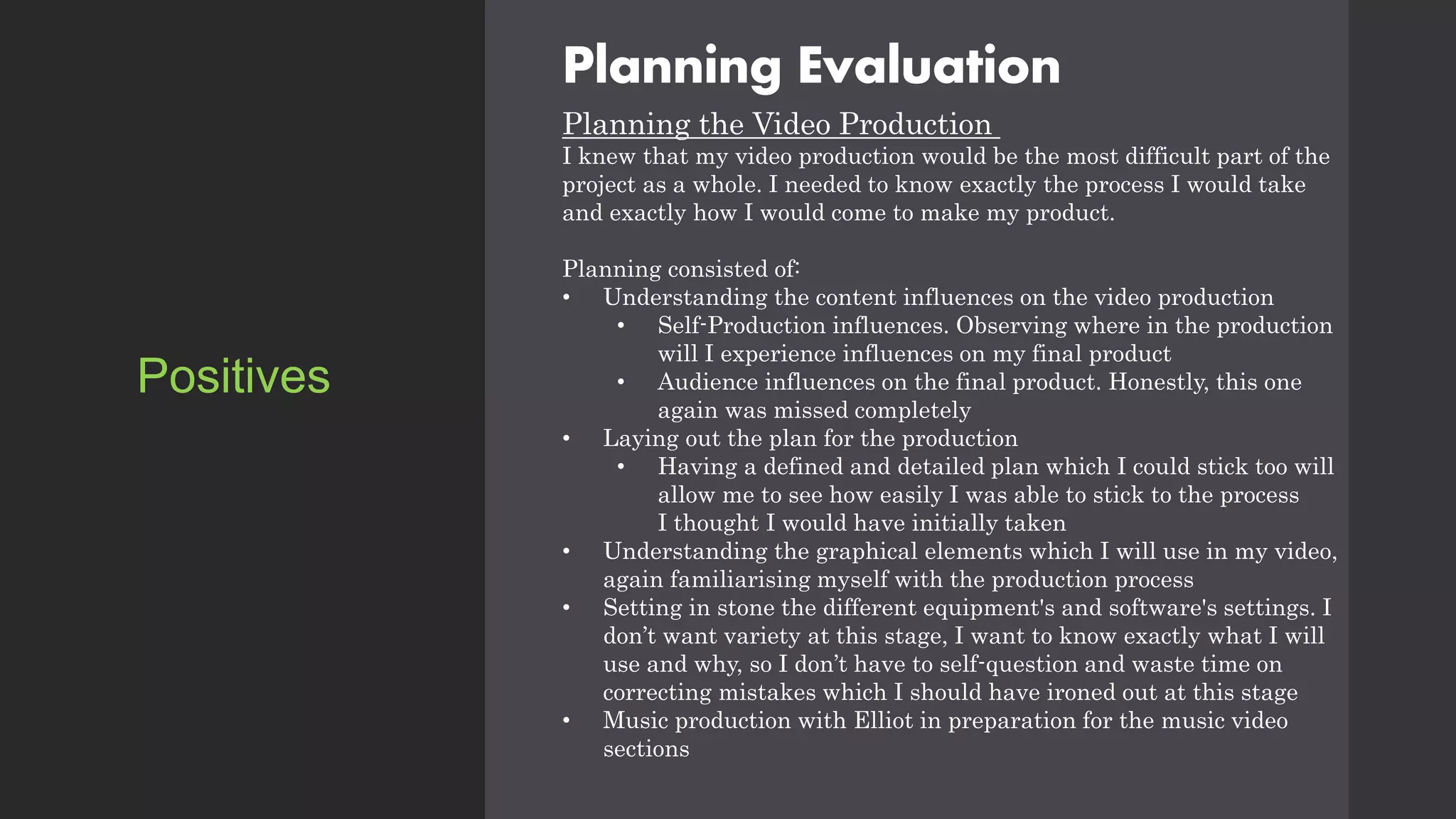 Planning Evaluation
Planning the Video Production
I knew that my video production would be the most difficult part of the
project as a whole. I needed to know exactly the process I would take
and exactly how I would come to make my product.
Planning consisted of:
• Understanding the content influences on the video production
• Self-Production influences. Observing where in the production
will I experience influences on my final product
• Audience influences on the final product. Honestly, this one
again was missed completely
• Laying out the plan for the production
• Having a defined and detailed plan which I could stick too will
allow me to see how easily I was able to stick to the process
I thought I would have initially taken
• Understanding the graphical elements which I will use in my video,
again familiarising myself with the production process
• Setting in stone the different equipment's and software's settings. I
don’t want variety at this stage, I want to know exactly what I will
use and why, so I don’t have to self-question and waste time on
correcting mistakes which I should have ironed out at this stage
• Music production with Elliot in preparation for the music video
sections
Positives
 