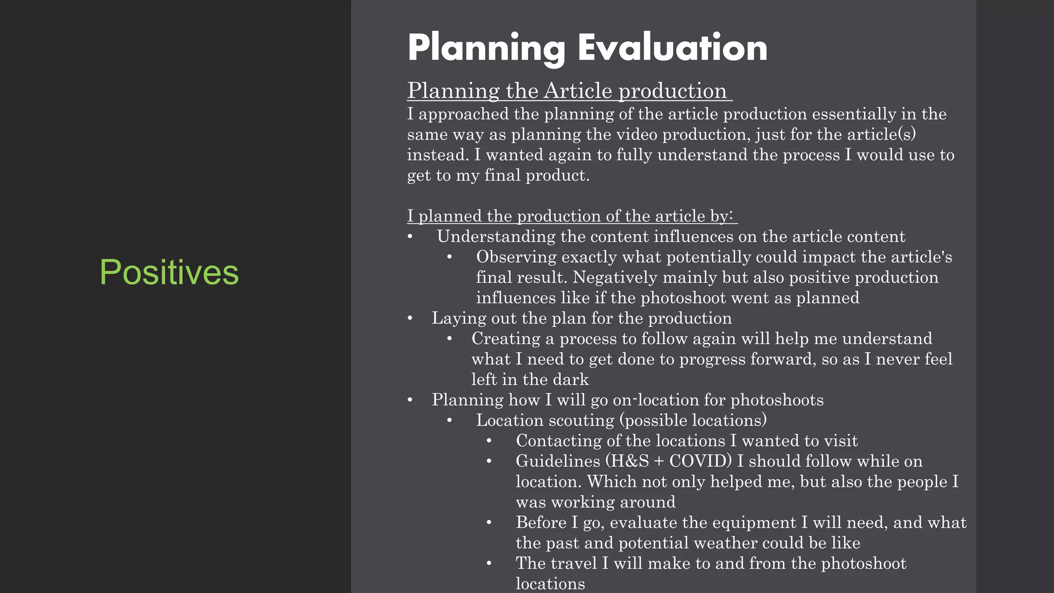 Planning Evaluation
Planning the Article production
I approached the planning of the article production essentially in the
same way as planning the video production, just for the article(s)
instead. I wanted again to fully understand the process I would use to
get to my final product.
I planned the production of the article by:
• Understanding the content influences on the article content
• Observing exactly what potentially could impact the article's
final result. Negatively mainly but also positive production
influences like if the photoshoot went as planned
• Laying out the plan for the production
• Creating a process to follow again will help me understand
what I need to get done to progress forward, so as I never feel
left in the dark
• Planning how I will go on-location for photoshoots
• Location scouting (possible locations)
• Contacting of the locations I wanted to visit
• Guidelines (H&S + COVID) I should follow while on
location. Which not only helped me, but also the people I
was working around
• Before I go, evaluate the equipment I will need, and what
the past and potential weather could be like
• The travel I will make to and from the photoshoot
locations
Positives
 