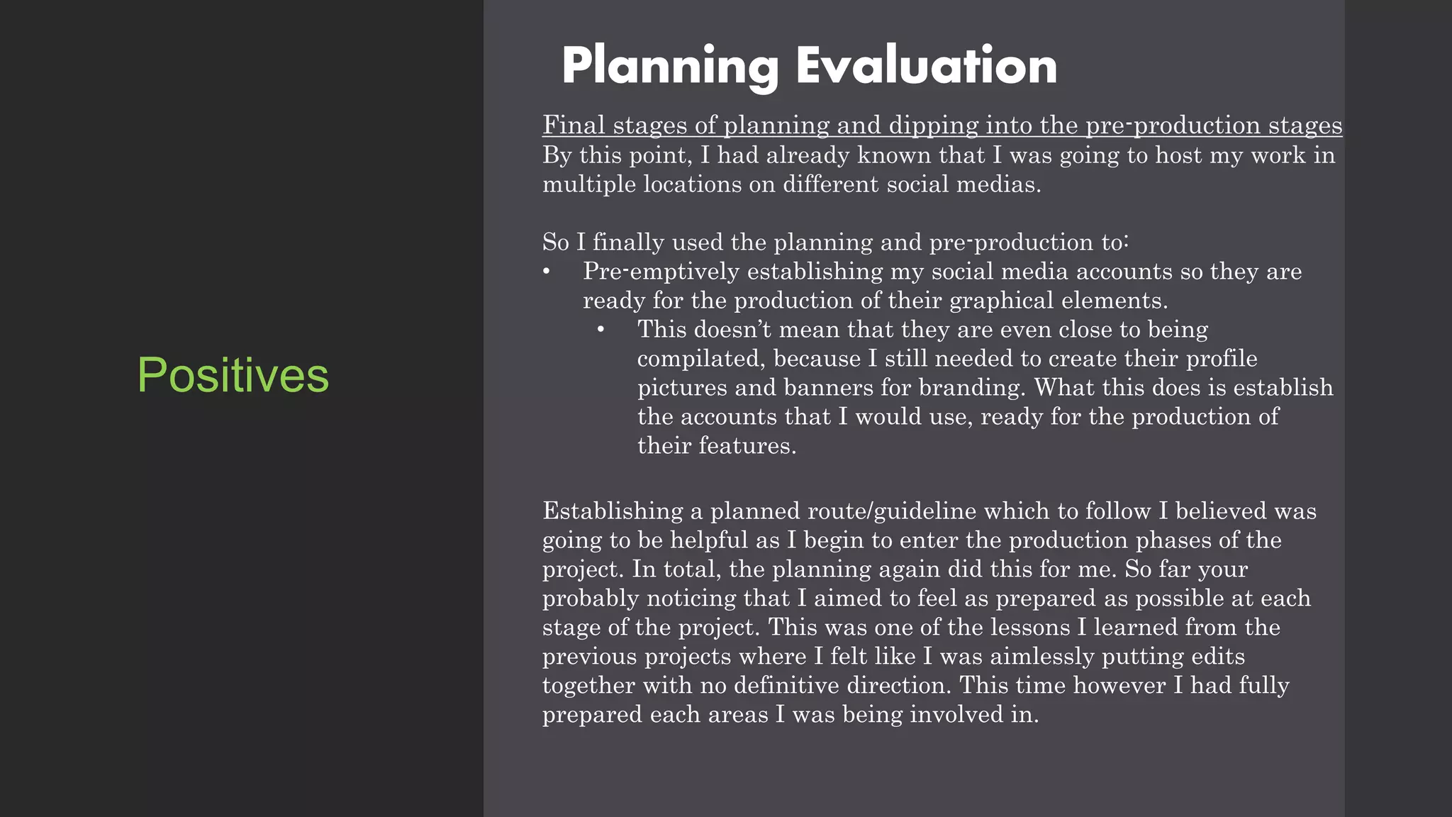 Planning Evaluation
Final stages of planning and dipping into the pre-production stages
By this point, I had already known that I was going to host my work in
multiple locations on different social medias.
So I finally used the planning and pre-production to:
• Pre-emptively establishing my social media accounts so they are
ready for the production of their graphical elements.
• This doesn’t mean that they are even close to being
compilated, because I still needed to create their profile
pictures and banners for branding. What this does is establish
the accounts that I would use, ready for the production of
their features.
Establishing a planned route/guideline which to follow I believed was
going to be helpful as I begin to enter the production phases of the
project. In total, the planning again did this for me. So far your
probably noticing that I aimed to feel as prepared as possible at each
stage of the project. This was one of the lessons I learned from the
previous projects where I felt like I was aimlessly putting edits
together with no definitive direction. This time however I had fully
prepared each areas I was being involved in.
Positives
 