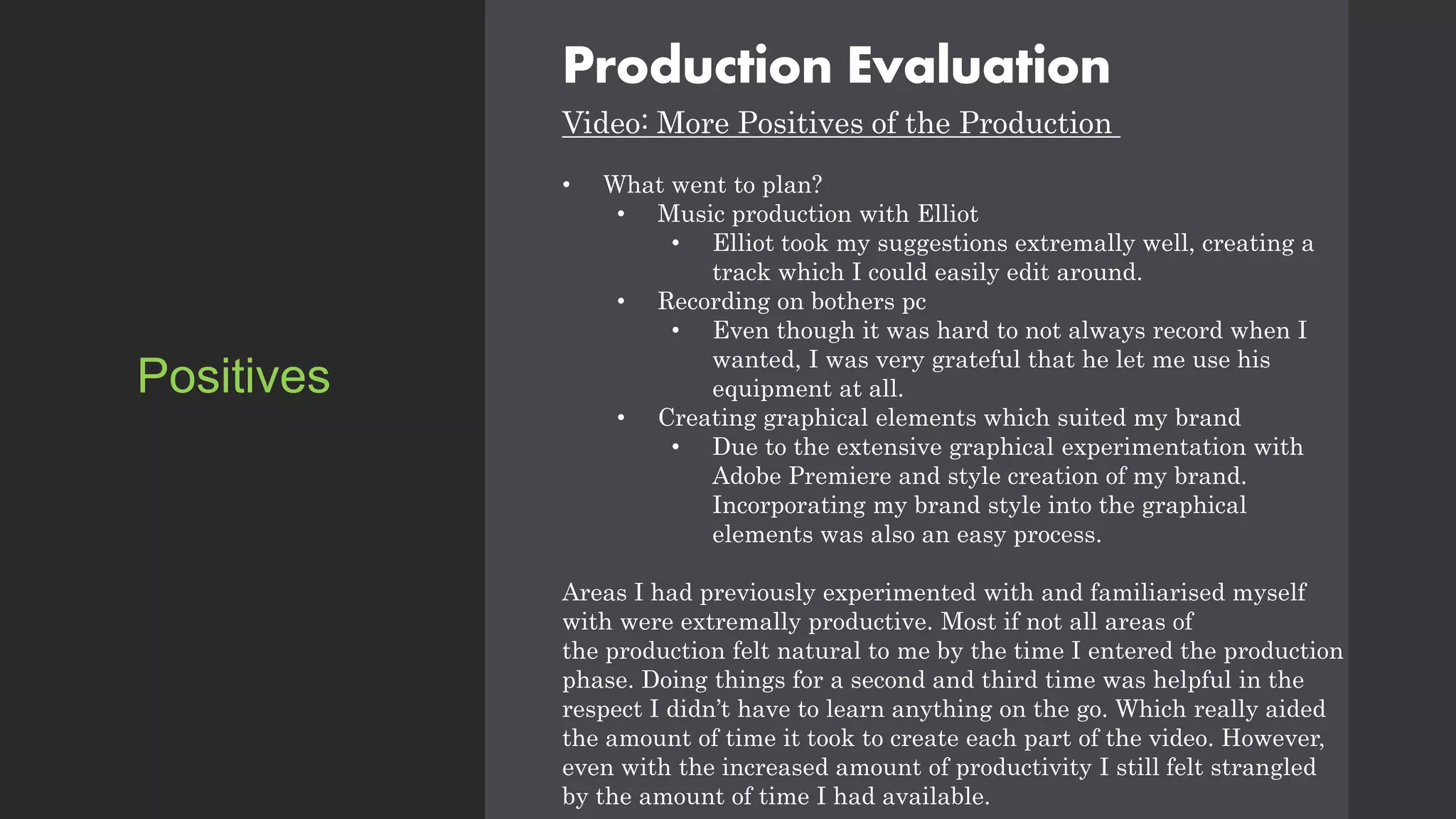 Production Evaluation
Video: More Positives of the Production
• What went to plan?
• Music production with Elliot
• Elliot took my suggestions extremally well, creating a
track which I could easily edit around.
• Recording on bothers pc
• Even though it was hard to not always record when I
wanted, I was very grateful that he let me use his
equipment at all.
• Creating graphical elements which suited my brand
• Due to the extensive graphical experimentation with
Adobe Premiere and style creation of my brand.
Incorporating my brand style into the graphical
elements was also an easy process.
Areas I had previously experimented with and familiarised myself
with were extremally productive. Most if not all areas of
the production felt natural to me by the time I entered the production
phase. Doing things for a second and third time was helpful in the
respect I didn’t have to learn anything on the go. Which really aided
the amount of time it took to create each part of the video. However,
even with the increased amount of productivity I still felt strangled
by the amount of time I had available.
Positives
 