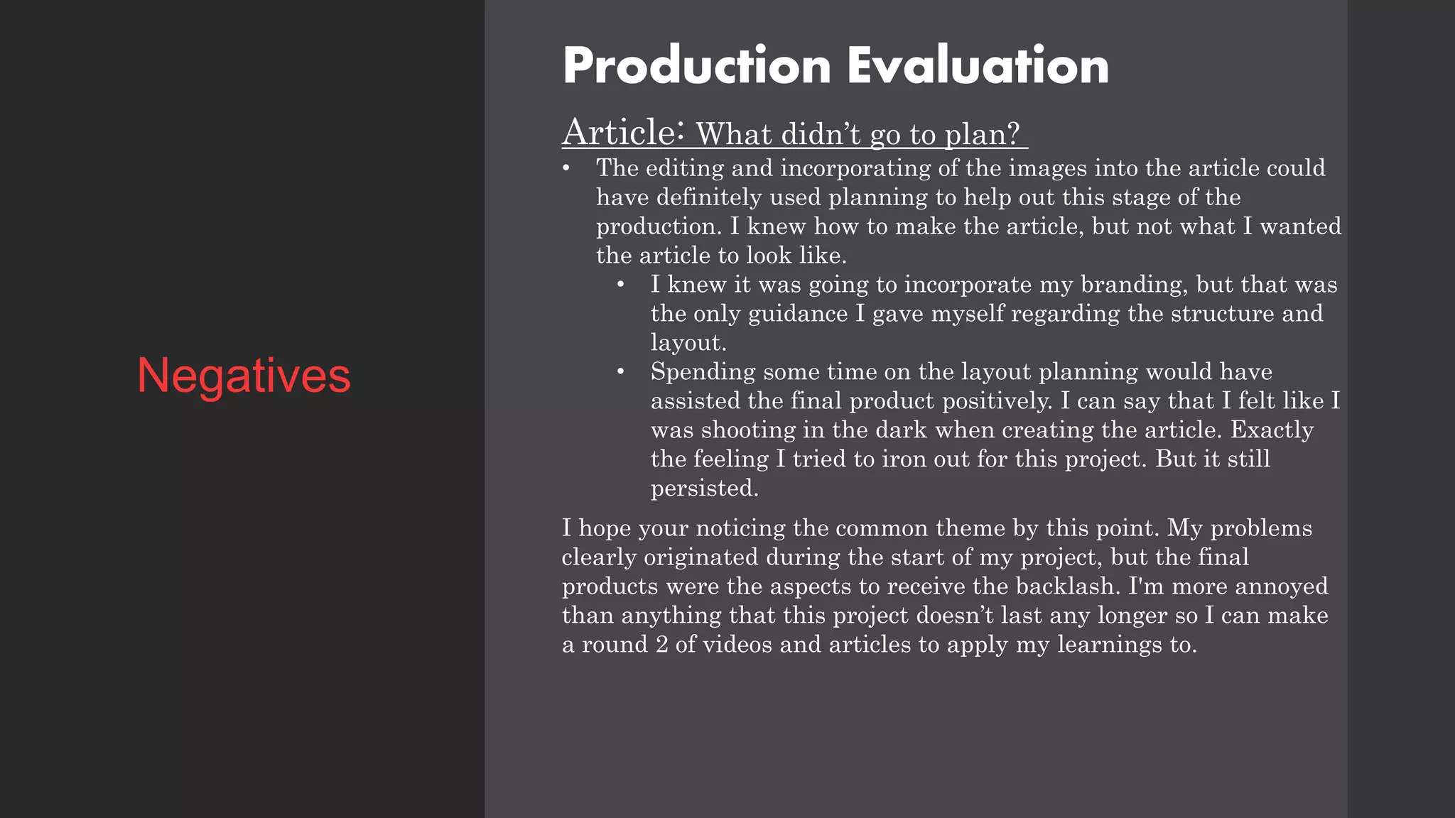 Production Evaluation
Article: What didn’t go to plan?
• The editing and incorporating of the images into the article could
have definitely used planning to help out this stage of the
production. I knew how to make the article, but not what I wanted
the article to look like.
• I knew it was going to incorporate my branding, but that was
the only guidance I gave myself regarding the structure and
layout.
• Spending some time on the layout planning would have
assisted the final product positively. I can say that I felt like I
was shooting in the dark when creating the article. Exactly
the feeling I tried to iron out for this project. But it still
persisted.
I hope your noticing the common theme by this point. My problems
clearly originated during the start of my project, but the final
products were the aspects to receive the backlash. I'm more annoyed
than anything that this project doesn’t last any longer so I can make
a round 2 of videos and articles to apply my learnings to.
Negatives
 