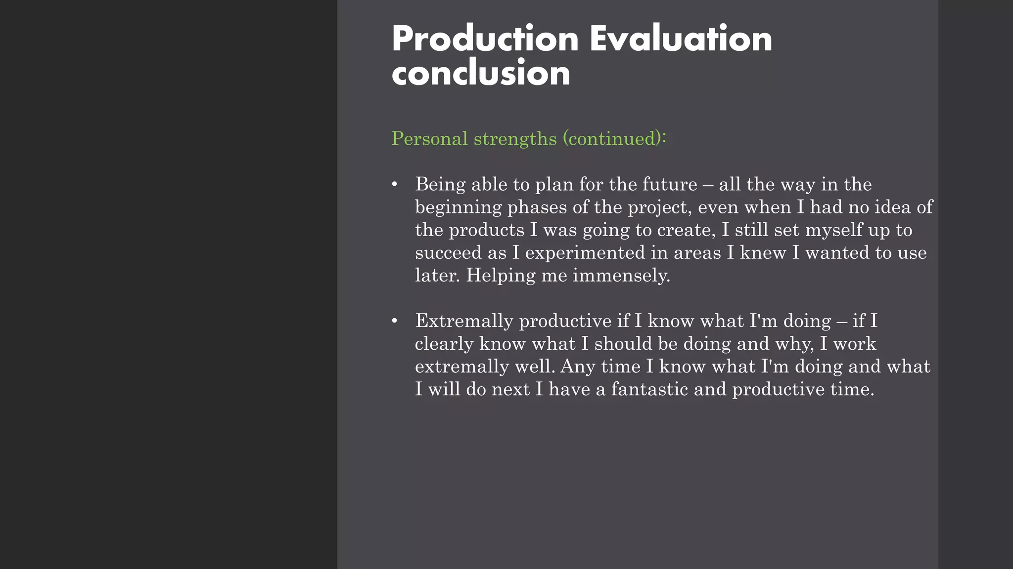 Production Evaluation
conclusion
Personal strengths (continued):
• Being able to plan for the future – all the way in the
beginning phases of the project, even when I had no idea of
the products I was going to create, I still set myself up to
succeed as I experimented in areas I knew I wanted to use
later. Helping me immensely.
• Extremally productive if I know what I'm doing – if I
clearly know what I should be doing and why, I work
extremally well. Any time I know what I'm doing and what
I will do next I have a fantastic and productive time.
 