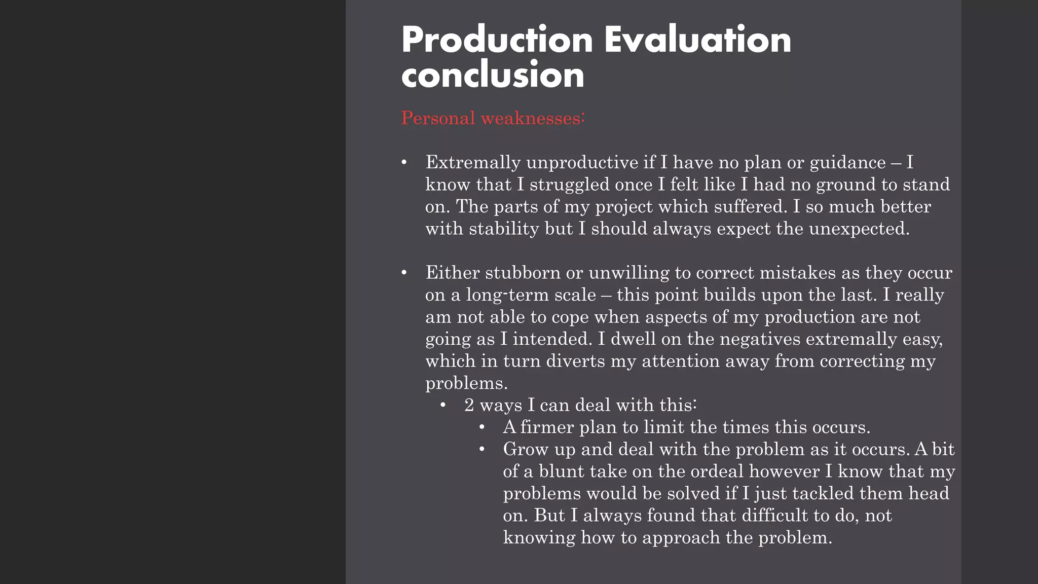Production Evaluation
conclusion
Personal weaknesses:
• Extremally unproductive if I have no plan or guidance – I
know that I struggled once I felt like I had no ground to stand
on. The parts of my project which suffered. I so much better
with stability but I should always expect the unexpected.
• Either stubborn or unwilling to correct mistakes as they occur
on a long-term scale – this point builds upon the last. I really
am not able to cope when aspects of my production are not
going as I intended. I dwell on the negatives extremally easy,
which in turn diverts my attention away from correcting my
problems.
• 2 ways I can deal with this:
• A firmer plan to limit the times this occurs.
• Grow up and deal with the problem as it occurs. A bit
of a blunt take on the ordeal however I know that my
problems would be solved if I just tackled them head
on. But I always found that difficult to do, not
knowing how to approach the problem.
 