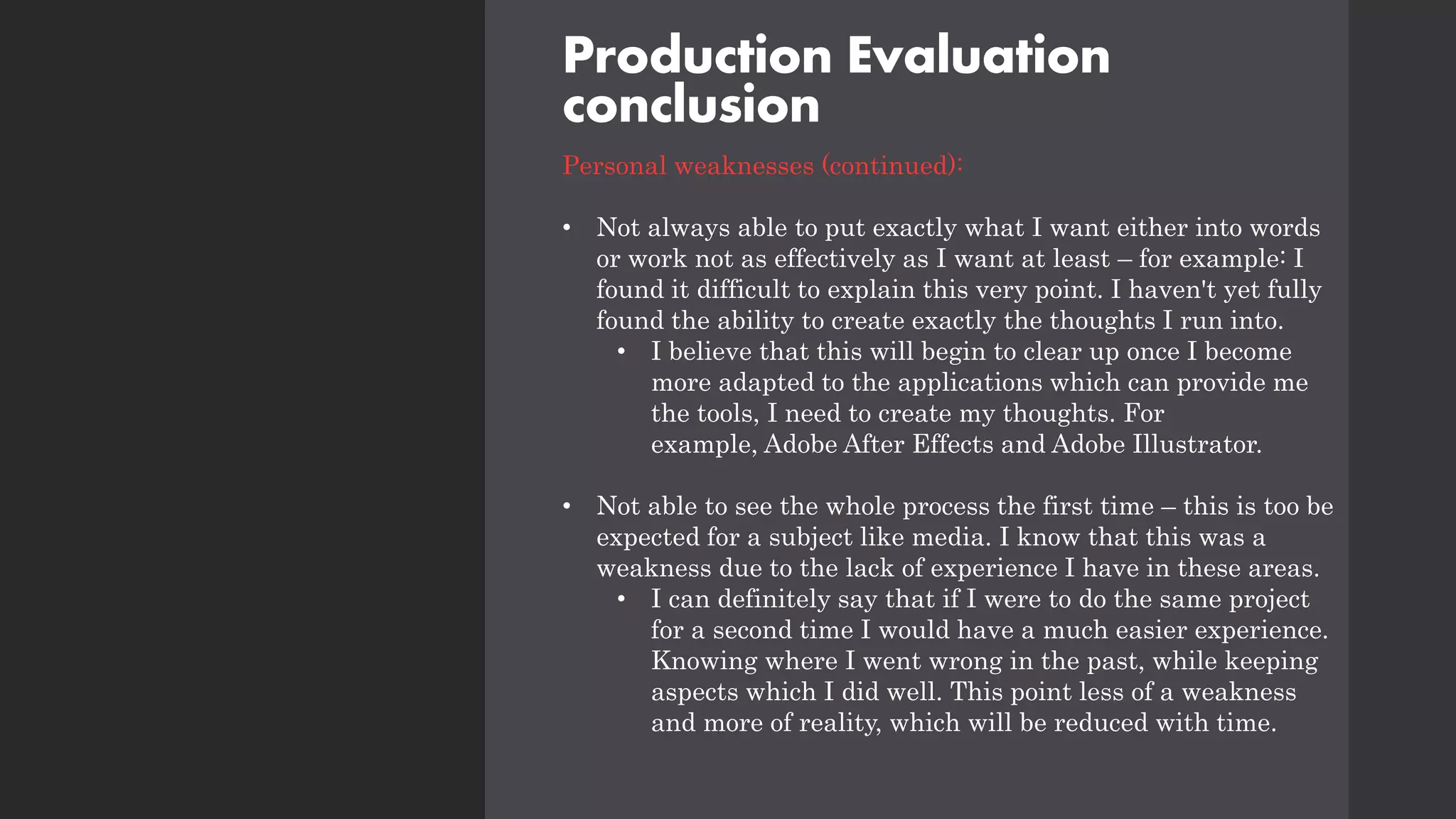 Production Evaluation
conclusion
Personal weaknesses (continued):
• Not always able to put exactly what I want either into words
or work not as effectively as I want at least – for example: I
found it difficult to explain this very point. I haven't yet fully
found the ability to create exactly the thoughts I run into.
• I believe that this will begin to clear up once I become
more adapted to the applications which can provide me
the tools, I need to create my thoughts. For
example, Adobe After Effects and Adobe Illustrator.
• Not able to see the whole process the first time – this is too be
expected for a subject like media. I know that this was a
weakness due to the lack of experience I have in these areas.
• I can definitely say that if I were to do the same project
for a second time I would have a much easier experience.
Knowing where I went wrong in the past, while keeping
aspects which I did well. This point less of a weakness
and more of reality, which will be reduced with time.
 