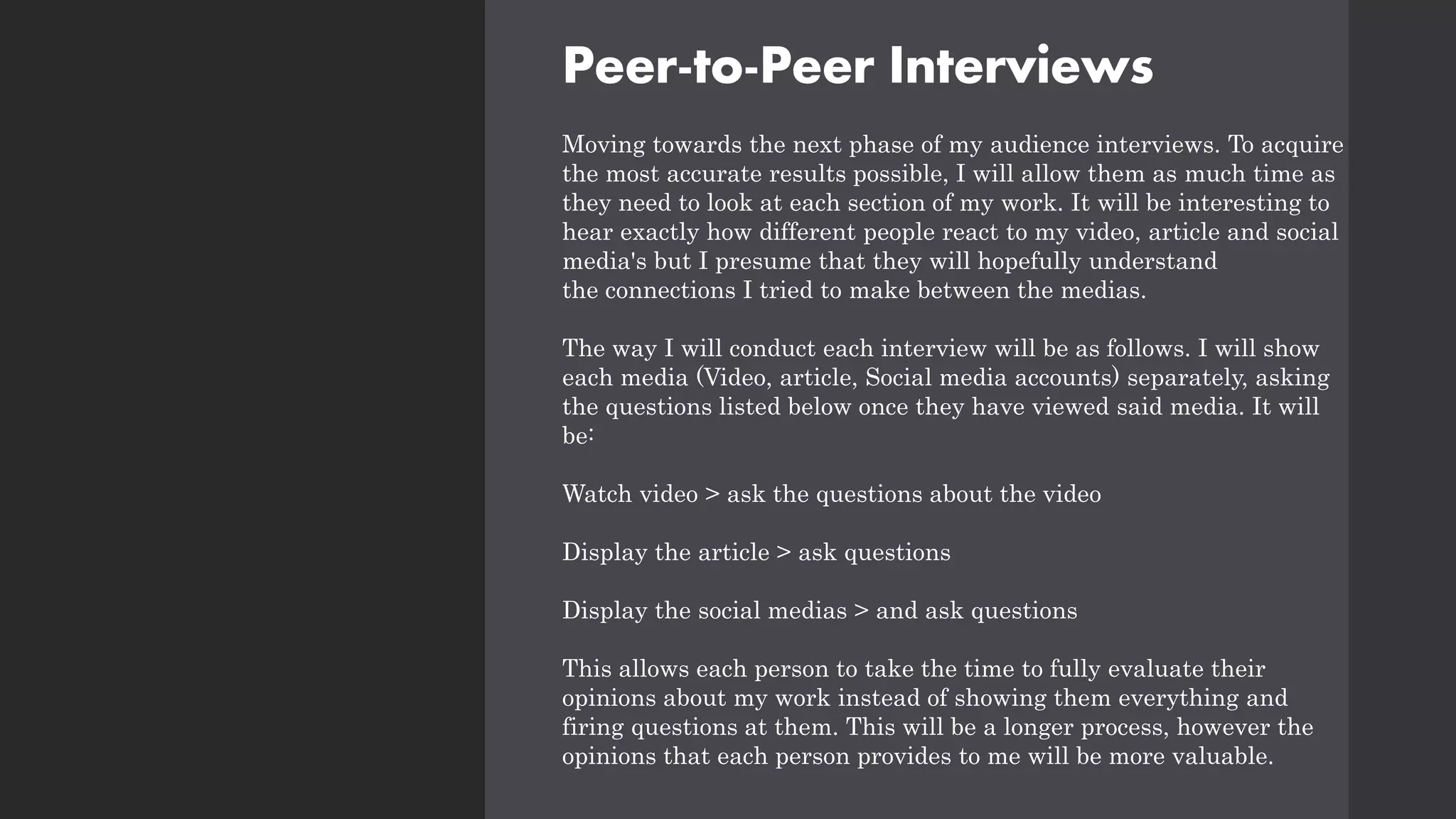 Peer-to-Peer Interviews
Moving towards the next phase of my audience interviews. To acquire
the most accurate results possible, I will allow them as much time as
they need to look at each section of my work. It will be interesting to
hear exactly how different people react to my video, article and social
media's but I presume that they will hopefully understand
the connections I tried to make between the medias.
The way I will conduct each interview will be as follows. I will show
each media (Video, article, Social media accounts) separately, asking
the questions listed below once they have viewed said media. It will
be:
Watch video > ask the questions about the video
Display the article > ask questions
Display the social medias > and ask questions
This allows each person to take the time to fully evaluate their
opinions about my work instead of showing them everything and
firing questions at them. This will be a longer process, however the
opinions that each person provides to me will be more valuable.
 
