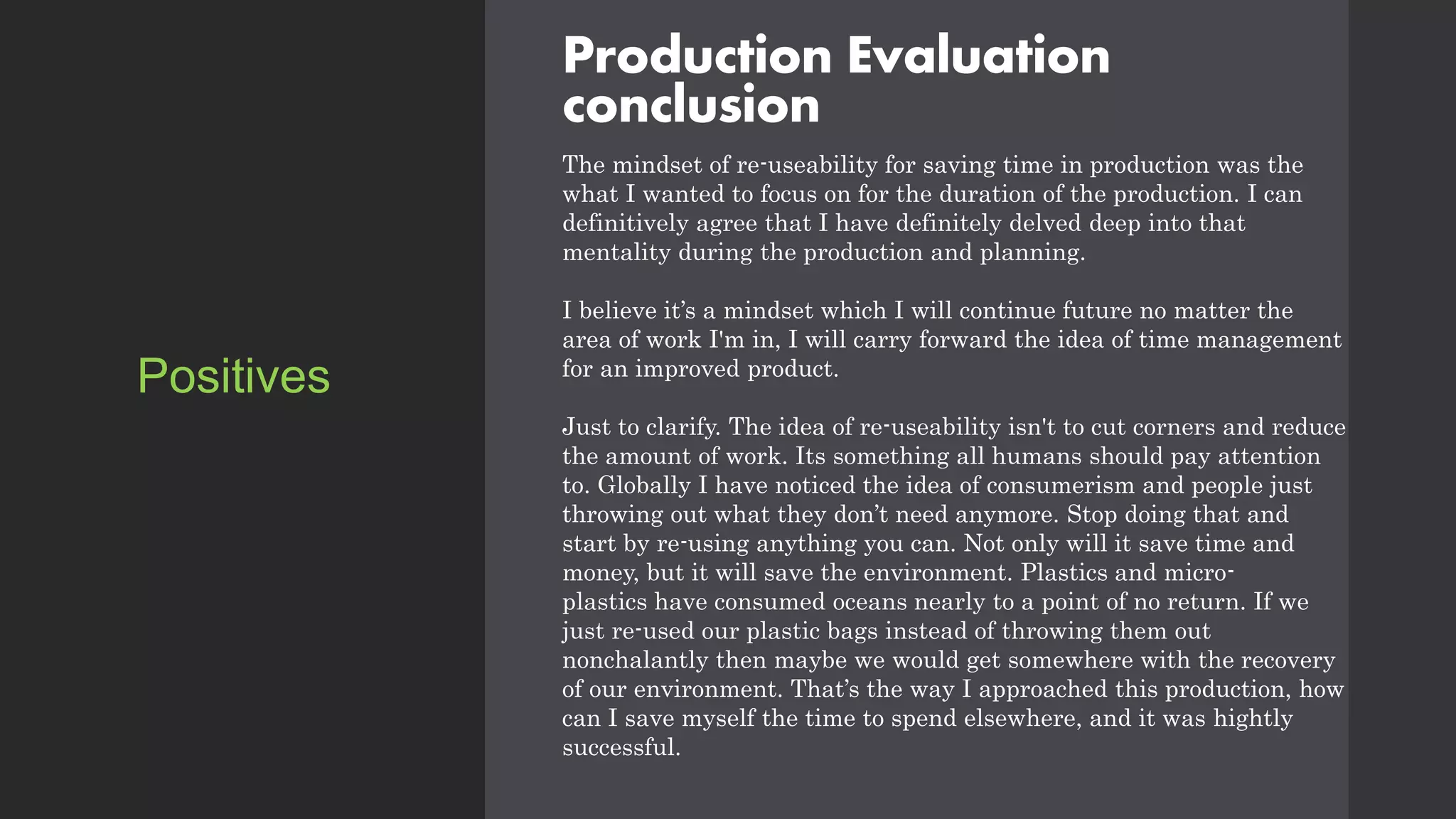 Production Evaluation
conclusion
The mindset of re-useability for saving time in production was the
what I wanted to focus on for the duration of the production. I can
definitively agree that I have definitely delved deep into that
mentality during the production and planning.
I believe it’s a mindset which I will continue future no matter the
area of work I'm in, I will carry forward the idea of time management
for an improved product.
Just to clarify. The idea of re-useability isn't to cut corners and reduce
the amount of work. Its something all humans should pay attention
to. Globally I have noticed the idea of consumerism and people just
throwing out what they don’t need anymore. Stop doing that and
start by re-using anything you can. Not only will it save time and
money, but it will save the environment. Plastics and micro-
plastics have consumed oceans nearly to a point of no return. If we
just re-used our plastic bags instead of throwing them out
nonchalantly then maybe we would get somewhere with the recovery
of our environment. That’s the way I approached this production, how
can I save myself the time to spend elsewhere, and it was hightly
successful.
Positives
 