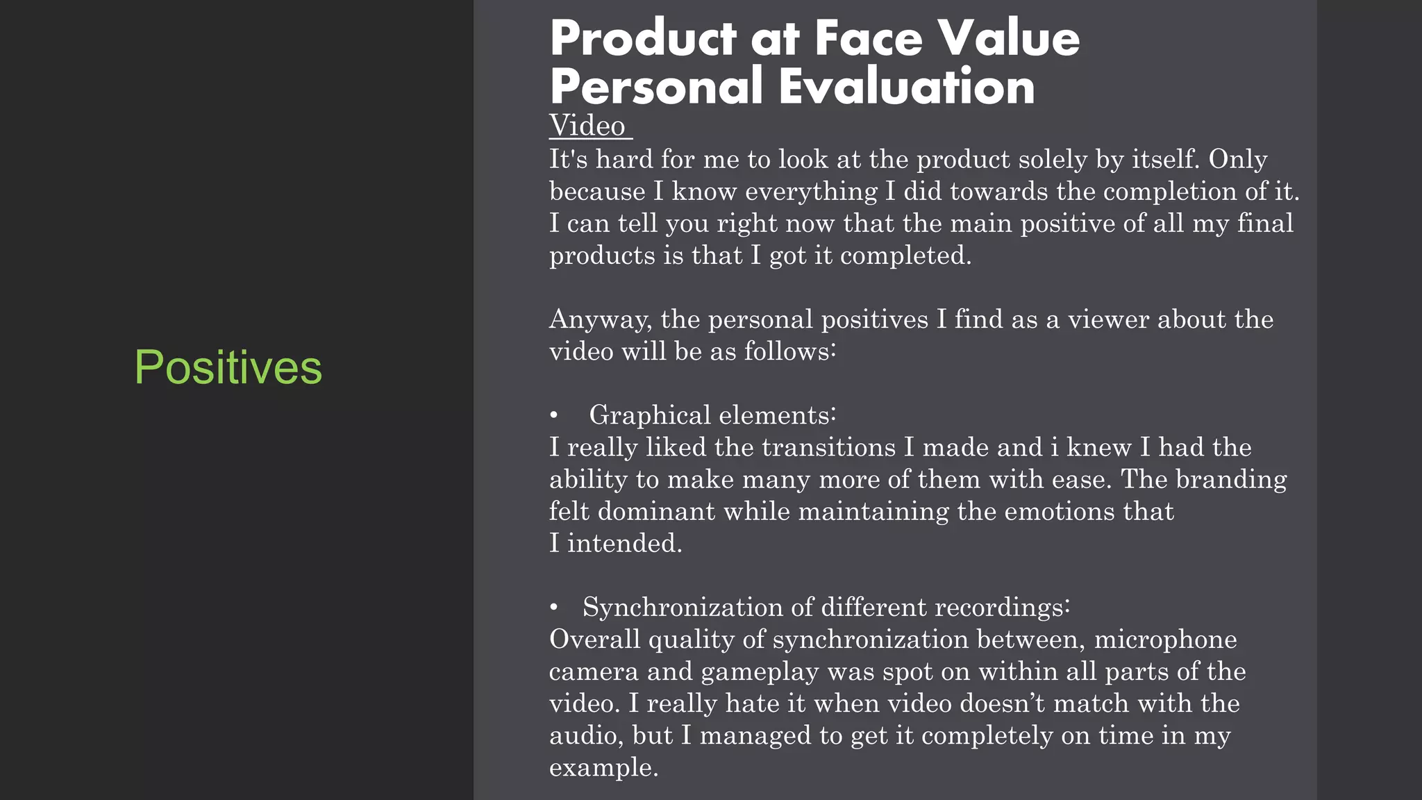 Product at Face Value
Personal Evaluation
Video
It's hard for me to look at the product solely by itself. Only
because I know everything I did towards the completion of it.
I can tell you right now that the main positive of all my final
products is that I got it completed.
Anyway, the personal positives I find as a viewer about the
video will be as follows:
• Graphical elements:
I really liked the transitions I made and i knew I had the
ability to make many more of them with ease. The branding
felt dominant while maintaining the emotions that
I intended.
• Synchronization of different recordings:
Overall quality of synchronization between, microphone
camera and gameplay was spot on within all parts of the
video. I really hate it when video doesn’t match with the
audio, but I managed to get it completely on time in my
example.
Positives
 