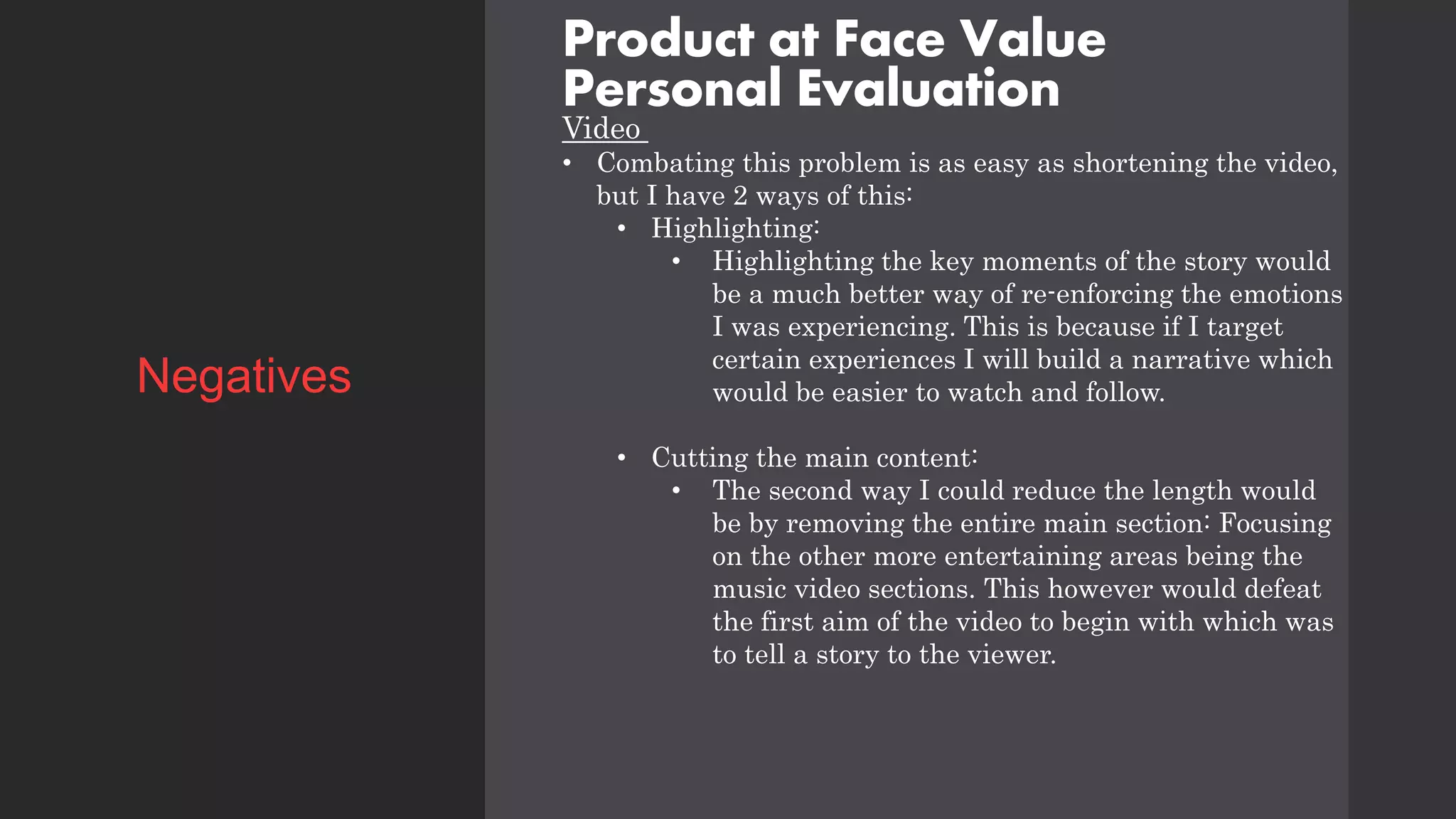 Product at Face Value
Personal Evaluation
Video
• Combating this problem is as easy as shortening the video,
but I have 2 ways of this:
• Highlighting:
• Highlighting the key moments of the story would
be a much better way of re-enforcing the emotions
I was experiencing. This is because if I target
certain experiences I will build a narrative which
would be easier to watch and follow.
• Cutting the main content:
• The second way I could reduce the length would
be by removing the entire main section: Focusing
on the other more entertaining areas being the
music video sections. This however would defeat
the first aim of the video to begin with which was
to tell a story to the viewer.
Negatives
 