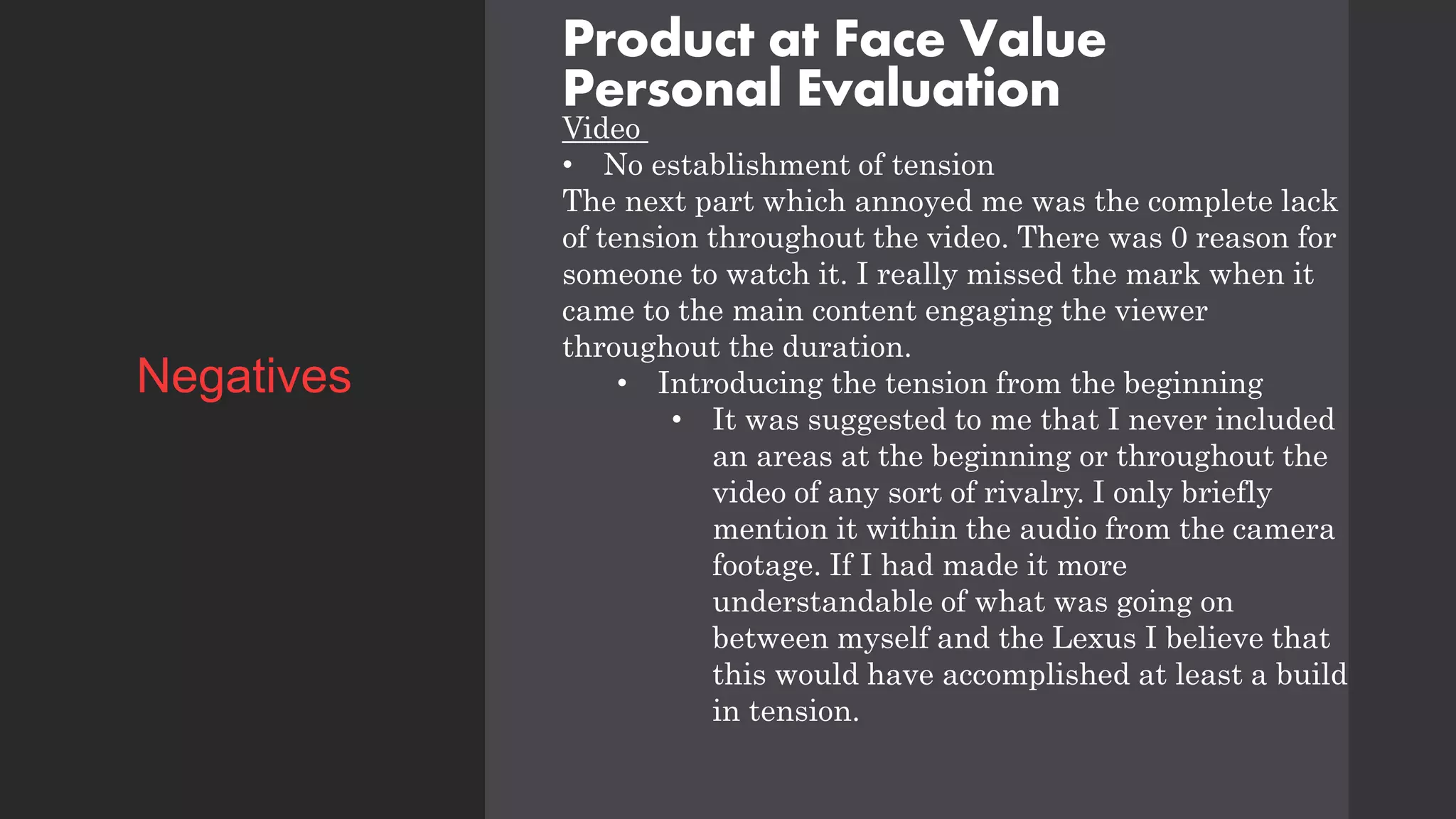 Product at Face Value
Personal Evaluation
Video
• No establishment of tension
The next part which annoyed me was the complete lack
of tension throughout the video. There was 0 reason for
someone to watch it. I really missed the mark when it
came to the main content engaging the viewer
throughout the duration.
• Introducing the tension from the beginning
• It was suggested to me that I never included
an areas at the beginning or throughout the
video of any sort of rivalry. I only briefly
mention it within the audio from the camera
footage. If I had made it more
understandable of what was going on
between myself and the Lexus I believe that
this would have accomplished at least a build
in tension.
Negatives
 