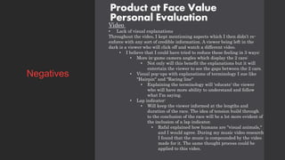 Product at Face Value
Personal Evaluation
Video
• Lack of visual explanations
Throughout the video, I kept mentioning aspects which I then didn’t re-
enforce with any sort of credible information. A viewer being left in the
dark is a viewer who will click off and watch a different video.
• I believe that I could have tried to reduce these feeling in 3 ways:
• More in-game camera angles which display the 2 cars:
• Not only will this benefit the explanations but it will
entertain the viewer to see the gaps between the 2 cars.
• Visual pop-ups with explanations of terminology I sue like
"Hairpin" and "Racing line"
• Explaining the terminology will 'educate' the viewer
who will have more ability to understand and follow
what I'm saying.
• Lap indicator:
• Will keep the viewer informed at the lengths and
duration of the race. The idea of tension build through
to the conclusion of the race will be a lot more evident of
the inclusion of a lap indicator.
• Rafal explained how humans are "visual animals,"
and I would agree. During my music video research
I found that the music is compounded by the video
made for it. The same thought process could be
applied to this video.
Negatives
 