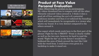 Product at Face Value
Personal Evaluation
Video: Observing the product in its environment.
My videos thumbnail has to compete with all the other
vibrantly coloured videos around it. I think it does a
good job of first catching the eye's of a potential
audiences member and then it re-enforced the branding
which will immediately be recognisable to a viewer who
knows my brand. It is very distinct compared to the
others around it.
One aspect which needs work here is the first part of the
phrase: Fight for the // FRONT." Front is clearly visible
as well as the two cars, however its hard to read the
words "Fight for the" so in the future I would have
boldened the area of black around the text like I did
with the word from. I could have even given it a
backdrop to make it stand out.
My video on the
YouTube main page
 