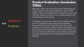 Product Evaluation Conclusion
Video
Honestly, I don’t see much of an issue with having so
many negative areas surrounding the video's final
product. Instead of looking at the negatives as an issue
with the video now, look at it as a change which I can
bring forward in the future.
I'm happy to look at my video and the sections which
went so smoothly during most of its production.
Essentially the issues I had with the video's final
product are the areas I didn’t consider throughout the
process of its development. It only became obvious to
me once I began to look back at the missing areas like
any time being spent on the development of its final
product.
Positives
Negatives
Are
 