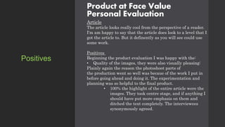 Product at Face Value
Personal Evaluation
Article
The article looks really cool from the perspective of a reader.
I'm am happy to say that the article does look to a level that I
got the article to. But it definently as you will see could use
some work.
Positives
Beginning the product evaluation I was happy with the:
• Quality of the images, they were also visually pleasing:
Plainly again the reason the photoshoot parts of
the production went so well was becaue of the work I put in
before going ahead and doing it. The experimentation and
planning was so helpful to the final product.
• 100% the highlight of the entire article were the
images. They took centre stage, and if anything I
should have put more emphasis on them and
ditched the text completely. The interviewees
synonymously agreed.
Positives
 