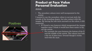 Product at Face Value
Personal Evaluation
Article
• The secondary colours were well incorporated in the
article:
I wanted to use the secondary colour to not just style the
outside of the branding shapes, but also connect with the
images. By having the edit style encroach on the colour, it felt
connected.
• If I found a way however which incoporated the images
together more I think it would have been easier to lay
out the article.
• For example the area between the bottom of the X
and the middle of the article. The colours just look
a bit out of place here. Overall though it works
well with the style.
Positives
 