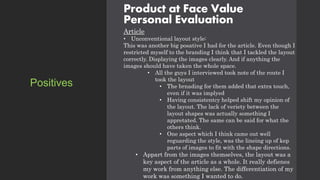 Product at Face Value
Personal Evaluation
Article
• Unconventional layout style:
This was another big posative I had for the article. Even though I
restricted myself to the branding I think that I tackled the layout
correctly. Displaying the images clearly. And if anything the
images should have taken the whole space.
• All the guys I interviewed took note of the route I
took the layout
• The brnading for them added that extra touch,
even if it was implyed
• Having consistentcy helped shift my opinion of
the layout. The lack of veriety between the
layout shapes was actually something I
appretated. The same can be said for what the
others think.
• One aspect which I think came out well
reguarding the style, was the lineing up of kep
parts of images to fit with the shape directions.
• Appart from the images themselves, the layout was a
key aspect of the article as a whole. It really defienes
my work from anything else. The differentiation of my
work was something I wanted to do.
Positives
 