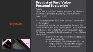 Product at Face Value
Personal Evaluation
Article
Again, the article final prodcut wasn’t to my high of a
standard as I wanted. Beginning the list, I wasn’t
happy with:
• The images inability to work as well as I wanted in
the shapes:
Its something nobody else notices other then me, but I
found it diffacult to place the images as I wanted within
the shapes. I had to hide the areas which didn’t quite
fit. And as you porbally haddent noticed, I covered them
pretty well.
• Anyway, the fix I know for this is added area
around the subject(s).
• Interestingly, Darius throught that the
shapes were too small for the images,
when in reality it was the opposite.
Negatives
 