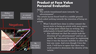 Product at Face Value
Personal Evaluation
Article
• The article trasnitioned more towards "an
advertsiement"
The article layout found itself in a middle ground,
which aided nothing towards the intention of being an
article.
• What I should have done is either commit the
layout style to being an article with more space,
or an image piece which has no writing. But
unfortuately it found itself between the two.
• Jim informed me that the article took the
direction of "an advertisement" and not an
article. He continued the point by explaining
that it was the layouts inability to allow the
text any room. And even though I love the
style, I will have to agree that there was
work needed to determine the identity of the
'article.'
Negatives
Either
remove these
areas
or extend
these areas
By
bringing
this down
 