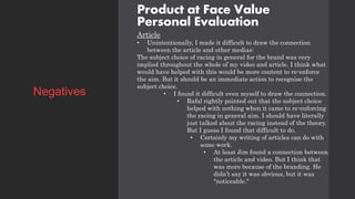 Product at Face Value
Personal Evaluation
Article
• Unintentionally, I made it difficult to draw the connection
between the article and other medias:
The subject choice of racing in general for the brand was very
implied throughout the whole of my video and article. I think what
would have helped with this would be more content to re-enforce
the aim. But it should be an immediate action to recognise the
subject choice.
• I found it difficult even myself to draw the connection.
• Rafal rightly pointed out that the subject choice
helped with nothing when it came to re-enforcing
the racing in general aim. I should have literally
just talked about the racing instead of the theory.
But I guess I found that difficult to do.
• Certainly my writing of articles can do with
some work.
• At least Jim found a connection between
the article and video. But I think that
was more because of the branding. He
didn’t say it was obvious, but it was
"noticeable."
Negatives
 