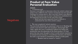 Product at Face Value
Personal Evaluation
Article
• A confusing read:
Because it was difficult to determine where the article's subject was
going it was a difficult read. I tried to incorporate the text and edit
technique by writing about it. But I just don’t think it was effective
at all. The connection was not clear, I should have established it at
the beginning and not left it to the end of the article.
• Rafal and Jim both separately found it difficult to
understand the aim of the article's subject.
• The text completely lacked emotion:
The text held absolutely no emotional value in it. Reading the
article I just found it dull and mundane. Annoyingly like
video. Again the area I completely looked over before the
production was the planning of the final product. If I had
given the text some thought to how I would attract emotion to
it instead of just leaving it, it would have become a lot better.
Its such a sore thumb in something I think is really good.
• Readers had no reason to "read it"
Negatives
 