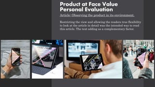 Product at Face Value
Personal Evaluation
Article: Observing the product in its environment.
Restricting the view and allowing the readers true flexibility
to look at the article in detail was the intended way to read
this article. The text adding as a complementary factor.
 