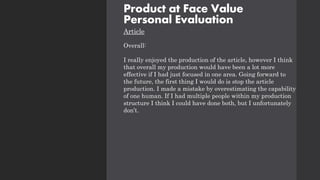 Product at Face Value
Personal Evaluation
Article
Overall:
I really enjoyed the production of the article, however I think
that overall my production would have been a lot more
effective if I had just focused in one area. Going forward to
the future, the first thing I would do is stop the article
production. I made a mistake by overestimating the capability
of one human. If I had multiple people within my production
structure I think I could have done both, but I unfortunately
don’t.
 
