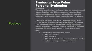 Product at Face Value
Personal Evaluation
Branding
The main qualities that I took away from my content research
was the branding that different channels established and
utilised to market their content. A brand brings forwards
personality and meaning. It’s a core to the centre of a brand.
Looking at the brand as a whole I was super happy with:
• The distinct and consistent style throughout the medias:
I put plenty of time into the brands style and consistency
across the medias. The shape I created had loads of different
ideas and flexibility when it came to using it in different
ways.
• The branding was consistent across:
• The social medias
• The transitions
• The article (could have been more obvious but the
style was an enjoyment to edit around)
Positives
 