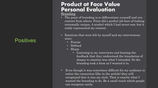 Product at Face Value
Personal Evaluation
Branding
• The point of branding is to differentiate yourself and you
content from others. Point did a perfect job here of looking
extremally unique. A symbol which I had never saw, but it
really represented my content.
• Emotions that were felt by myself and my interviewees
were:
• Precise
• Defined
• Sharp
• Listening to my interviews and hearing the
feedback that they understood the translation of
shapes to emotion was what I intended. So the
branding took a form as I wanted it to.
• Even though it was sometimes difficult for my audience to
notice the connection (like in the article) they still
recognized that it was my style. That is exactly what I
wanted the branding to do. Be a small touch which people
can recognize easily.
Positives
 