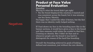 Product at Face Value
Personal Evaluation
Branding
Moving to what the brand didn’t get right:
• Yes the brand displayed the emotions I wanted and
was consistent across the board, but it was missing
one key factor. Identity.
I'm happy that I nailed the other 2 factors, but the fact
there was no identity really helped nothing.
If I had shown my face in the branding more like in the
banner sections, it would have given a face to the brand
and then someone could relate the symbol to that face.
Creating an identity. But I didn’t do that and so
whenever people saw the brand it was hard to
distinguish the reason of the hard-line branding.
Overall: the branding achieved its goals of looking
defined and consistent, just without the core identity.
Negatives
 