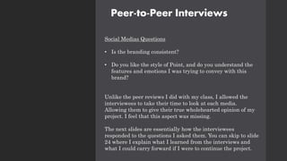 Peer-to-Peer Interviews
Social Medias Questions
• Is the branding consistent?
• Do you like the style of Point, and do you understand the
features and emotions I was trying to convey with this
brand?
Unlike the peer reviews I did with my class, I allowed the
interviewees to take their time to look at each media.
Allowing them to give their true wholehearted opinion of my
project. I feel that this aspect was missing.
The next slides are essentially how the interviewees
responded to the questions I asked them. You can skip to slide
24 where I explain what I learned from the interviews and
what I could carry forward if I were to continue the project.
 