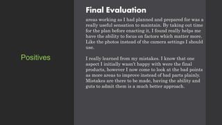 Final Evaluation
areas working as I had planned and prepared for was a
really useful sensation to maintain. By taking out time
for the plan before enacting it, I found really helps me
have the ability to focus on factors which matter more.
Like the photos instead of the camera settings I should
use.
I really learned from my mistakes. I know that one
aspect I initially wasn’t happy with were the final
products, however I now come to look at the bad points
as more areas to improve instead of bad parts plainly.
Mistakes are there to be made, having the ability and
guts to admit them is a much better approach.
Positives
 