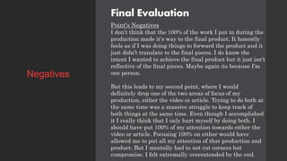 Final Evaluation
Point's Negatives
I don’t think that the 100% of the work I put in during the
production made it's way to the final product. It honestly
feels as if I was doing things to forward the product and it
just didn’t translate to the final pieces. I do know the
intent I wanted to achieve the final product but it just isn't
reflective of the final pieces. Maybe again its because I'm
one person.
But this leads to my second point, where I would
definitely drop one of the two areas of focus of my
production, either the video or article. Trying to do both at
the same time was a massive struggle to keep track of
both things at the same time. Even though I accomplished
it I really think that I only hurt myself by doing both. I
should have put 100% of my attention towards either the
video or article. Focusing 100% on either would have
allowed me to put all my attention of that production and
product. But I mentally had to not cut corners but
compromise. I felt extremally overextended by the end.
Negatives
 