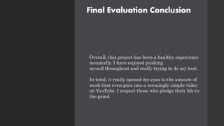 Final Evaluation Conclusion
Overall, this project has been a healthy experience
menatally. I have enjoyed pushing
myself throughout and really trying to do my best.
In total, it really opened my eyes to the amount of
work that even goes into a seemingly simple video
on YouTube. I respect those who pledge their life to
the grind.
 