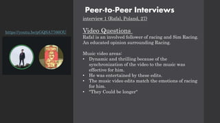 Peer-to-Peer Interviews
interview 1 (Rafal, Poland, 27)
Video Questions
Rafal is an involved follower of racing and Sim Racing.
An educated opinion surrounding Racing.
Music video areas:
• Dynamic and thrilling because of the
synchronization of the video to the music was
effective for him.
• He was entertained by these edits.
• The music video edits match the emotions of racing
for him.
• "They Could be longer"
https://youtu.be/pGQSA7766OU
 